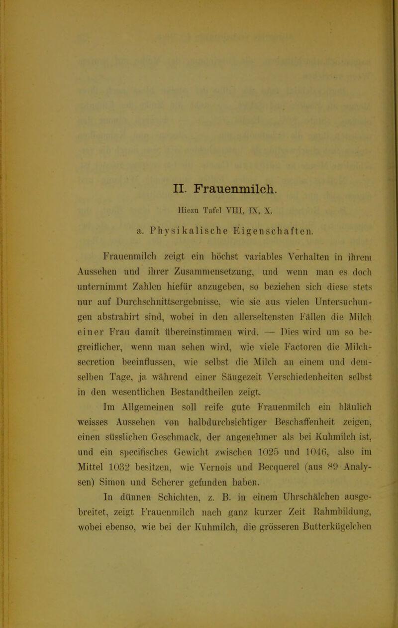 II. Frauenmilcli. Hiezu Tafel VIII, IX, X. a. Physikalische Eigenschaften. Frauenmilch zeigt ein höchst variables Verhalten in ihrem Aussehen und ihrer Zusammensetzung, und wenn man es doch unternimmt Zahlen hiefür anzugeben, so beziehen sich diese stets nur auf Durchschnittsergebnisse, wie sie aus vielen Untersuchun- gen abstrahirt sind, wobei in den allerseltensten Fällen die Milch einer Frau damit übereinstimmen wird. — Dies wird um so be- greiflicher, wenn man sehen wird, wie viele Factoren die ]\Iilch- secretion beeinflussen, wie selbst die Milch an einem und dem- selben Tage, ja während einer Säugezeit Verschiedenheiten selbst in den wesentlichen Bestandtheilen zeigt. Im Allgemeinen soll reife gute Frauenmilch ein bläulich weisses Aussehen von halbdurchsichtiger Beschaffenheit zeigen, einen süsslichen Geschmack, der angenehmer als bei Kuhmilch ist, und ein specifisches Gewicht zwischen 1025 und 1040, also im Mittel 1032 besitzen, wie Vernois und Becquerel (aus 89 Analy- sen) Simon und Scherer gefunden haben. In dünnen Schichten, z. B. in einem Uhrschälchen ausge- breitet, zeigt I'rauenmilch nach ganz kurzer Zeit Rahmbildung, wobei ebenso, wie bei der Kuhmilch, die grösseren Butterkügelchen