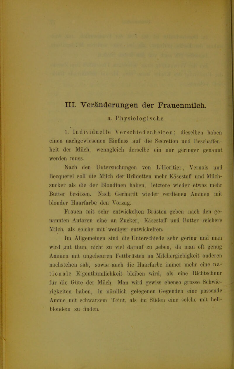 a. Physiologische. 1. Individuelle Verschiedenheiten; dieselben haheii einen nachgewiesenen Einfluss auf die Secretion und Beschaffen- heit der Milch, wenngleich derselbe ein nur geringer genannt werden muss. Nach den Untersuchungen von L’Ueritier, Vernois und Becquerel soll die Milch der Brünetten mehr Käsestoff’ und Milch- zucker als die der Blondinen haben, letztere wieder etwas mehr Butter besitzen. Nach Gerhardt wieder verdienen Ammen mit blonder Haarfarbe den Vorzug. Frauen mit sehr entwickelten Brüsten geben nach den ge- nannten Autoren eine an Zucker, Käsestoft’ und Butter reichere Milch, als solche mit Weniger entwickelten. Im Allgemeinen sind die Unterschiede sehr gering und man wird gut thun, nicht zu viel darauf zu geben, da man oft genug Ammen mit ungeheuren Fettbrüsten an Milchergiebigkeit anderen nachsteheu sah, sow'ie auch die Haarfarbe immer mehr eine na- tionale Eigenthümlichkeit bleiben wird, als eine Richtschnur für die Güte der Milch. Man wird gewiss ebenso grosse Schwie- rigkeiten haben, in nördlich gelegenen Gegenden eine passende Amme mit schwarzem Teint, als im Süden eine solche mit hell- blondem zu tinden.
