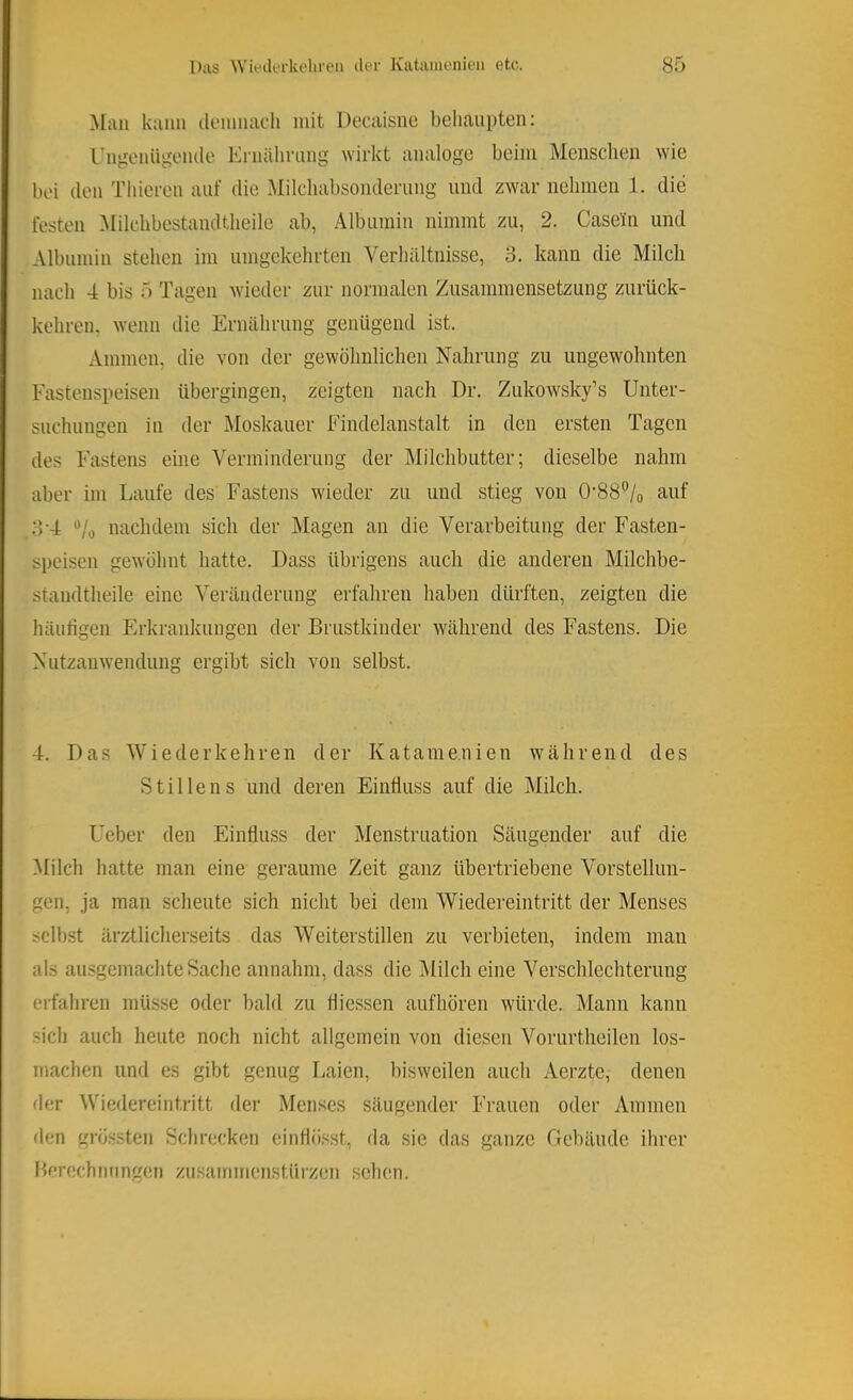 Man kann ilenniach mit Decaisim behaupten: rngeniigeiule Krnähmng wirkt analoge beim Meusclien wie bei den Thieren auf die Mileliabsonderiing und zwar nehmen 1. die festen ^Milehbestandtheile ab, Albumin nimmt zu, 2. Casein und Albumin stehen im umgekehrten Verhältnisse, 3. kann die Milch nach 4 bis 5 Tagen wieder zur normalen Zusammensetzung zurück- kehren, wenn die Ernährung genügend ist. Ammen, die von der gewöhnlichen Nahrung zu ungewohnten Fastenspeisen übergingen, zeigten nach Dr. Zukowsky’s Unter- suchungen in der Moskauer Findelanstalt in den ersten Tagen des Fastens eine Verminderung der Milchbutter; dieselbe nahm aber im Laufe des Fastens wieder zu und stieg von 0‘88“/o auf 3’4 “/o nachdem sich der Magen an die Verarbeitung der Fasten- speisen gew'öhnt hatte. Dass übrigens auch die anderen Milchbe- standtheile eine Veränderung erfahren haben dürften, zeigten die häutigen Erkrankungen der Brustkinder während des Fastens. Die Nutzanwendung ergibt sich von selbst. 4. Das Wiederkehren der Katame.nien während des Stillens und deren Einfluss auf die Milch. Ueber den Einfluss der Menstruation Säugender auf die Milch hatte man eine geraume Zeit ganz übertriebene Vorstellun- gen, ja man scheute sich nicht bei dem Wiedereintritt der Menses selbst ärztlicherseits das Weiterstillen zu verbieten, indem man als ausgemachte Sache annahm, dass die iMilch eine Verschlechterung erfahren müsse oder bald zu fliessen aufhören würde. Mann kann sich auch heute noch nicht allgemein von diesen Vorurtheilen los- machen und es gibt genug Laien, bisweilen auch Aerzte, denen der Wiedereinti-itt der Menses säugender Frauen oder Ammen den grössten Schrecken einüö.sst, da sie das ganze Gebäude ihrer Berechmmgen zusammeiistüizen sehen.