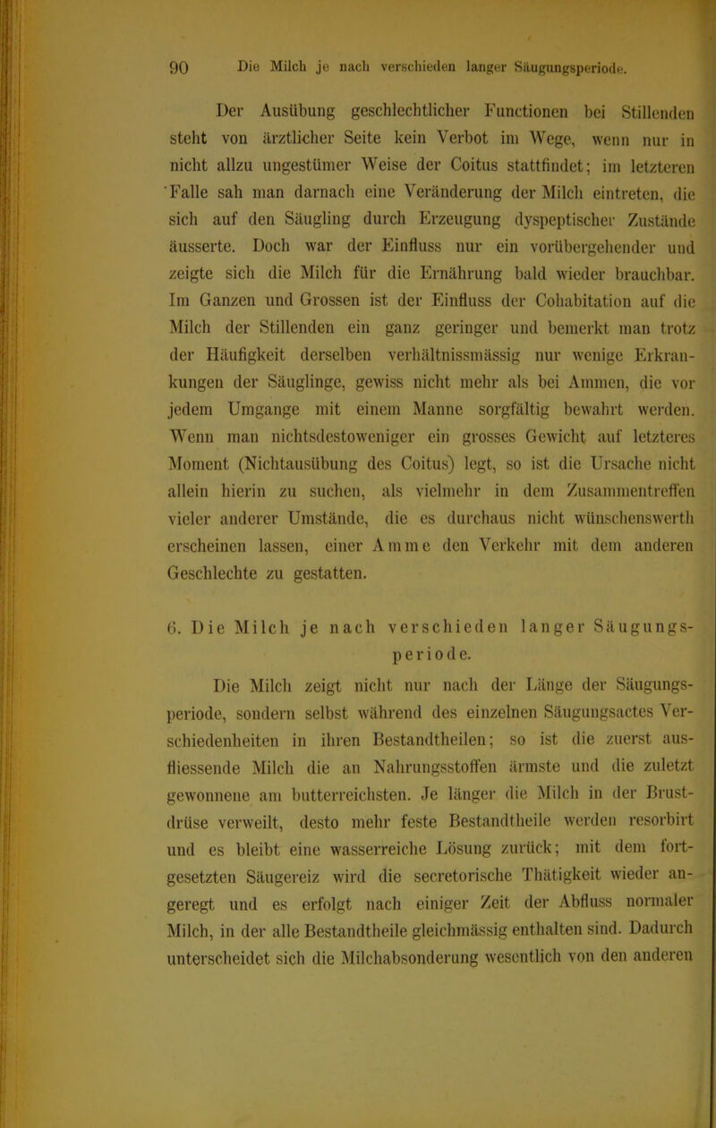Der Ausübung geschlechtlicher Functionen bei Stillenden steht von ärztlieher Seite kein Verbot ini Wege, wenn nur in nicht allzu ungestümer Weise der Coitus stattfindet; iin letzteren Falle sah man darnach eine Vercänderung der Milch eintreten, die sich auf den Säugling durch Erzeugung dyspeptischer Zustände äusserte. Doch war der Einfluss nur ein vorübergehender und zeigte sich die Milch für die Ernährung bald wieder brauchbar. Im Ganzen und Grossen ist der Einfluss der Cohabitation auf die Milch der Stillenden ein ganz geringer und bemerkt man trotz der Häufigkeit derselben verhältnissmässig nur wenige Erkran- kungen der Säuglinge, gewiss nicht mehr als bei Ammen, die vor jedem Umgänge mit einem Manne sorgfältig bewahrt wei-den. Wenn man nichtsdestoweniger ein grosses Gewicht auf letzteres Moment (Nichtausübung des Coitus) legt, so ist die Ursache nicht allein hierin zu suchen, als vielmehr in dem Zusammentrelfen vieler anderer Umstände, die es durchaus nicht wünschenswerth erscheinen lassen, einer Amme den Verkehr mit dem anderen Geschlechte zu gestatten. 6. Die Milch je nach verschieden langer Säugungs- Periode. Die Milch zeigt nicht nur nach der Länge der Säugungs- periode, sondern selbst während des einzelnen Säugungsactes Ver- schiedenheiten in ihren Bestandtheilen; so ist die zuerst aus- fliessende Milch die an Nahrungsstoifen ärmste und die zuletzt gewonnene am butterreichsten. Je länger die Milch in der Brust- drüse verweilt, desto mehr feste Bestandtheile werden resorbirt und es bleibt eine wasserreiche Lösung zurück; mit dem fort- gesetzten Säiigereiz wird die secretorische Thätigkeit wieder an- geregt und es erfolgt nach einiger Zeit der Abfluss normaler Milch, in der alle Bestandtheile gleichmässig enthalten sind. Dadurch unterscheidet sich die Milchabsonderung wesentlich von den anderen