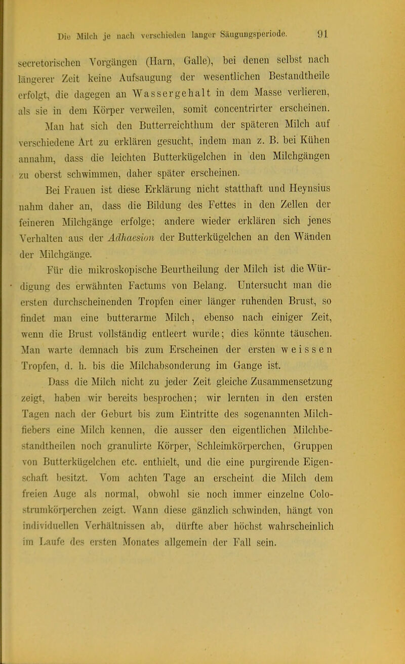 secretorischen Vorgängen (Harn, Galle), bei denen selbst nach längerer Zeit keine Aiifsaiigiing der ^Yesentlicben Bestandtheile erfolgt, die dagegen an Wassergehalt in dem Masse verlieren, als sie in dem Körper verweilen, somit concentrirter erscheinen. ^lan hat sich den Butterreiclithum der späteren Milch auf verschiedene Art zu erklären gesucht, indem man z. B. bei Kühen annahm, dass die leichten Butterkügelchen in den Milchgängen zu oberst schwimmen, daher später erscheinen. Bei Frauen ist diese Erklärung nicht statthaft und Heynsius nahm daher an, dass die Bildung des Fettes in den Zellen der feineren Milchgänge erfolge; andere wieder erklären sich jenes Verhalten aus der Aclhaesion der Butterkügelchen an den Wänden der Milchgänge. Für die mikroskopische Beurtheilung der Milch ist die Wür- digung des erwähnten Factums von Belang. Untersucht man die ersten durchscheinenden Tropfen einer länger ruhenden Brust, so findet man eine butterarme Milch, ebenso nach einiger Zeit, wenn die Brust vollständig entleert wurde; dies könnte täuschen. Man warte demnach bis zum Erscheinen der ersten w e i s s e n Tropfen, d. h. bis die Milchabsonderung im Gange ist. Dass die Milch nicht zu jeder Zeit gleiche Zusammensetzung zeigt, haben wir bereits besprochen; wir lernten in den ersten Tagen nach der Geburt bis zum Eintritte des sogenannten Milch- fiebers eine Milch kennen, die ausser den eigentlichen Milchbe- standtheilen noch granulirte Körper, Schleimkörperchen, Gruppen von Butterkügelchen etc. enthielt, und die eine purgirende Eigen- schaft besitzt. Vom achten Tage an erscheint die Milch dem freien Auge als normal, obwohl sie noch immer einzelne Colo- stnimköi7)erchen zeigt. Wann diese gänzlich schwinden, hängt von individuellen Verhältnissen ab, dürfte aber höchst wahrscheinlich im Laufe des ersten Monates allgemein der Fall sein.