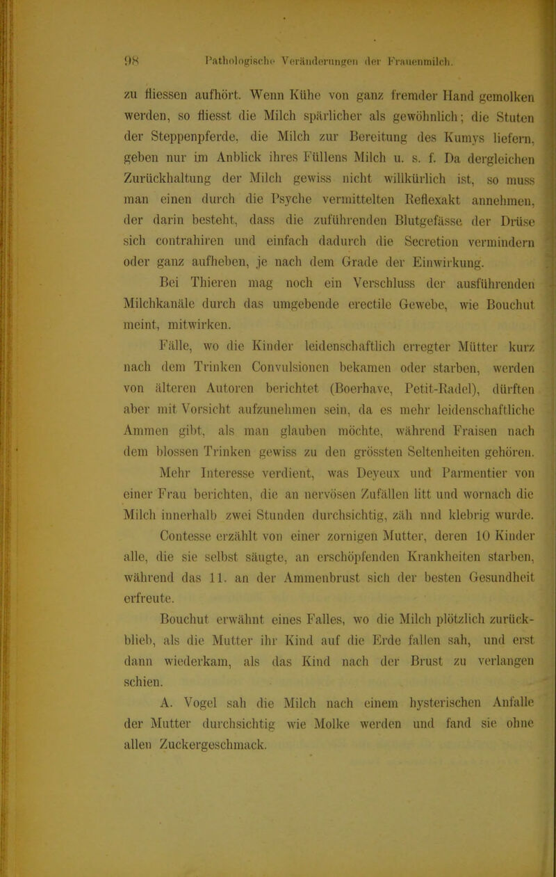 ZU tliessen aufhört. Wenn Kühe von ganz fremder Hand gemolken werden, so fiiesst die Milch spärlicher als gewöhnlich; die Stuten ' der Steppenpferde, die Milch zur Bereitung des Kumys liefern, geben nur im Anblick ihres Füllens Milch u. s. f. Da dergleichen Zurückhaltung der Milch gewiss nicht willkürlich ist, so muss man einen durch die Psyche vermittelten Reflexakt annehmen, der darin besteht, dass die zuführenden Blutgefässe der Diiise sich contrahiren und einfach dadurch die Secretion vermindern oder ganz aufheben, je nach dem Grade der Einwirkung. Bei Thieren mag noch ein Verschluss der ausführenden Milchkanäle durch das umgebende erectile Gewebe, wie Bouchut meint, mitwirken. Fälle, wo die Kinder leidenschaftlich erregter Mütter kurz nach dem Trinken Convulsionen bekamen oder starben, werden von älteren Autoren berichtet (Boerhave, Petit-Radel), dürften aber mit Vorsicht aufzunehmen sein, da es mehr leidenschaftliche Ammen gibt, als man glauben möchte, während Fraisen nach dem blossen Trinken gewiss zu den grössten Seltenheiten gehören. Mehr Interesse verdient, was Deyeux und Parmentier von einer Frau berichten, die an nervösen Zufällen litt und wornach die Milch innerhalb zwei Stunden durchsichtig, zäh und klebrig wurde. Contesse erzählt von einer zornigen Mutter, deren 10 Kinder alle, die sie selbst säugte, an erschöpfenden Krankheiten starben, während das 11. an der Ammenbrust sich der besten Gesundheit erfreute. Bouchut erwähnt eines Falles, wo die Milch plötzlich zurück- blieb, als die. Mutter ihr Kind auf die Erde fallen sah, und erst dann wiederkam, als das Kind nach der Brust zu verlangen schien. A. Vogel sah die Milch nach einem hysterischen Anfalle der Mutter durchsichtig wie Molke werden und fand sie ohne allen Zuckergeschmack.