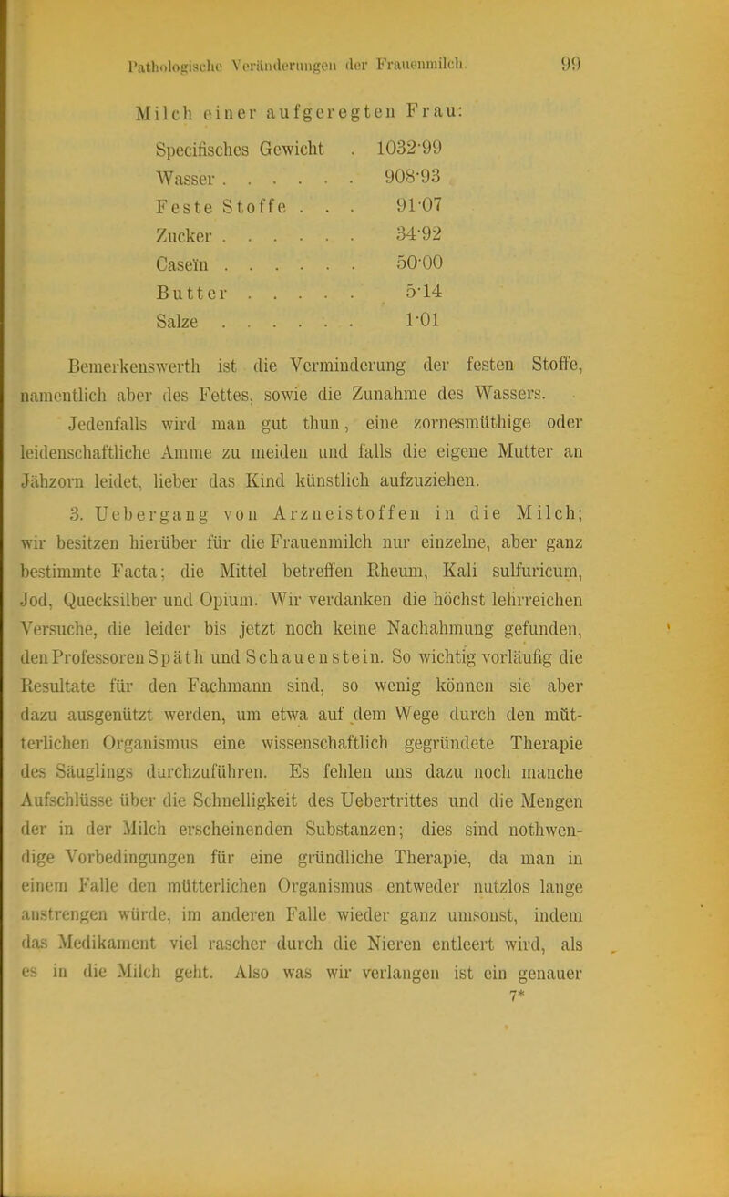 Patholopisulio Vorantlonmgcn ilor Frauenmilcli. 90 M i 1 c li einer aufgeregten Fra u: Specifisclies Gewicht Wasser F e s t e S10 f f e . Zucker .... Casein .... Butter . . . . Salze 1032-99 908-93 91-07 34-92 50-00 5-14 1-01 Beinerkenswerth ist die Verminderung der festen Stoffe, namentlich aber des Fettes, sowie die Zunahme des Wassers. Jedenfalls wird man gut thun, eine zornesmüthige oder leidenschaftliche Amme zu meiden und falls die eigene Mutter an Jähzorn leidet, lieber das Kind künstlich aufzuziehen. 3. üebergaug von Arzneistoffen in die Milch; wir besitzen hierüber für die Frauenmilch nur einzelne, aber ganz bestimmte Facta; die Mittel betreffen Rheuni, Kali sulfuricum, Jod, Quecksilber und Opium. Wir verdanken die höchst lehrreichen Versuche, die leider bis jetzt noch keine Nachahmung gefunden, den Professoren Späth und Schauen stein. So wichtig vorläufig die Resultate für den Fachmann sind, so wenig können sie aber dazu ausgenützt werden, um etwa auf dem Wege durch den müt- terlichen Organismus eine wissenschaftlich gegründete Therapie des Säuglings durchzuführen. Es fehlen uns dazu noch manche Aufschlüsse über die Schnelligkeit des Uebertrittes und die Mengen der in der Milch erscheinenden Substanzen; dies sind nothwen- dige Vorbedingungen für eine gründliche Therapie, da man in einem Falle den mütterlichen Organismus entweder nutzlos lange anstrengen würde, im anderen Falle wieder ganz umsonst, indem das Medikament viel rascher durch die Nieren entleert wird, als es in die Milch geht. Also was wir verlangen ist ein genauer 7*