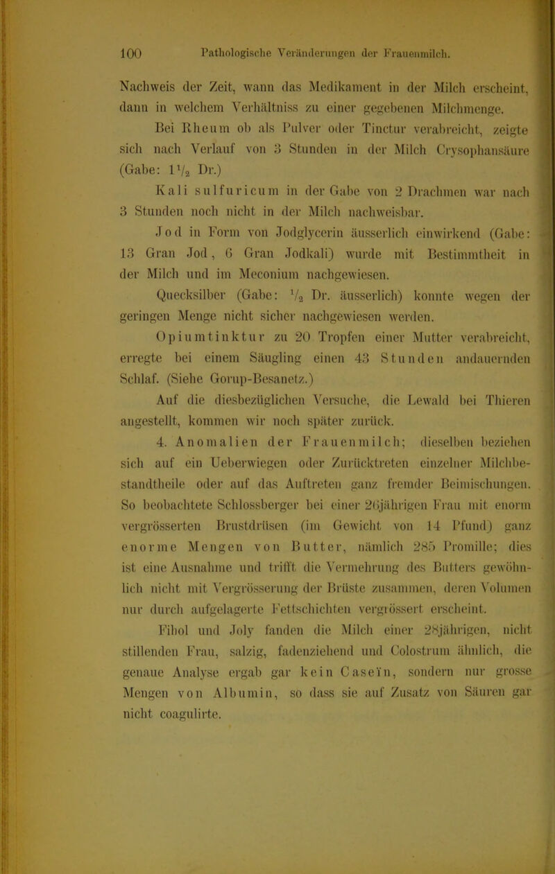 Nacliweis der Zeit, wann das Medikament in der Milch erscheint, dann in welcliem Verhältniss zu einer gep;ebenen Miichmenge. Bei rUieum ob als Pulver oder Tinctur verabreicht, zeigte sich nach Verlauf von 3 Stunden in der Milch Crysophansäure (Gabe: IV2 Kali sulfuricum in der Gabe von 2 Drachmen war nach 3 Stunden noch nicht in der Milch nachweisbar. Jod in Form von Jodglycerin äusserlich einwirkend (Gabe: 13 Gran Jod, 6 Gran Jodkali) wurde mit Bestimmtheit in der Milch und im Meconium nachgewiesen. Quecksilber (Gabe: V2 Dr. äusserlich) konnte wegen der geringen Menge nicht sicher nachgewiesen werden. Opiumtinktur zu 20 Tropfen einer Mutter verabreicht, erregte bei einem Säugling einen 43 Stunden andauernden Schlaf. (Siehe Gorup-Besanetz.) Auf die diesbezüglichen Versuche, die Bewald bei Thieren angestellt, kommen wir noch später zurück. 4. Anomalien der Frauenmilch; dieselben beziehen sich auf ein Ueberwiegen oder Zurücktreten einzelner Milchl)e- standtheile oder auf das Auftreten ganz fi’emder Beimischungen. So beobachtete Sc.hlossberger bei einei- 2Gjährigen Frau mit enorm vergrösserten Biaistdrüsen (im Gewicht von 14 Pfund) ganz enorme Mengen von Butter, nämlich 285 Promille; dies ist eine Ausnahme und trifft die Vermehrung des Biitters gewöhn- lich nicht mit ^ergrösserung der Brüste zusammen, deren ^olumen nur durch aufgelagerte Fettschichten vergiössert erscheint. Fihol und Joly fanden die Milch einer 28jährigen, nicht stillenden Frau, salzig, fadenziehend und Colostrum ähnlich, die genaue Analyse ergab gar kein Casein, sondern nur grosse Mengen von Albumin, so dass sie auf Zusatz von Säuren gar nicht coagulirte.