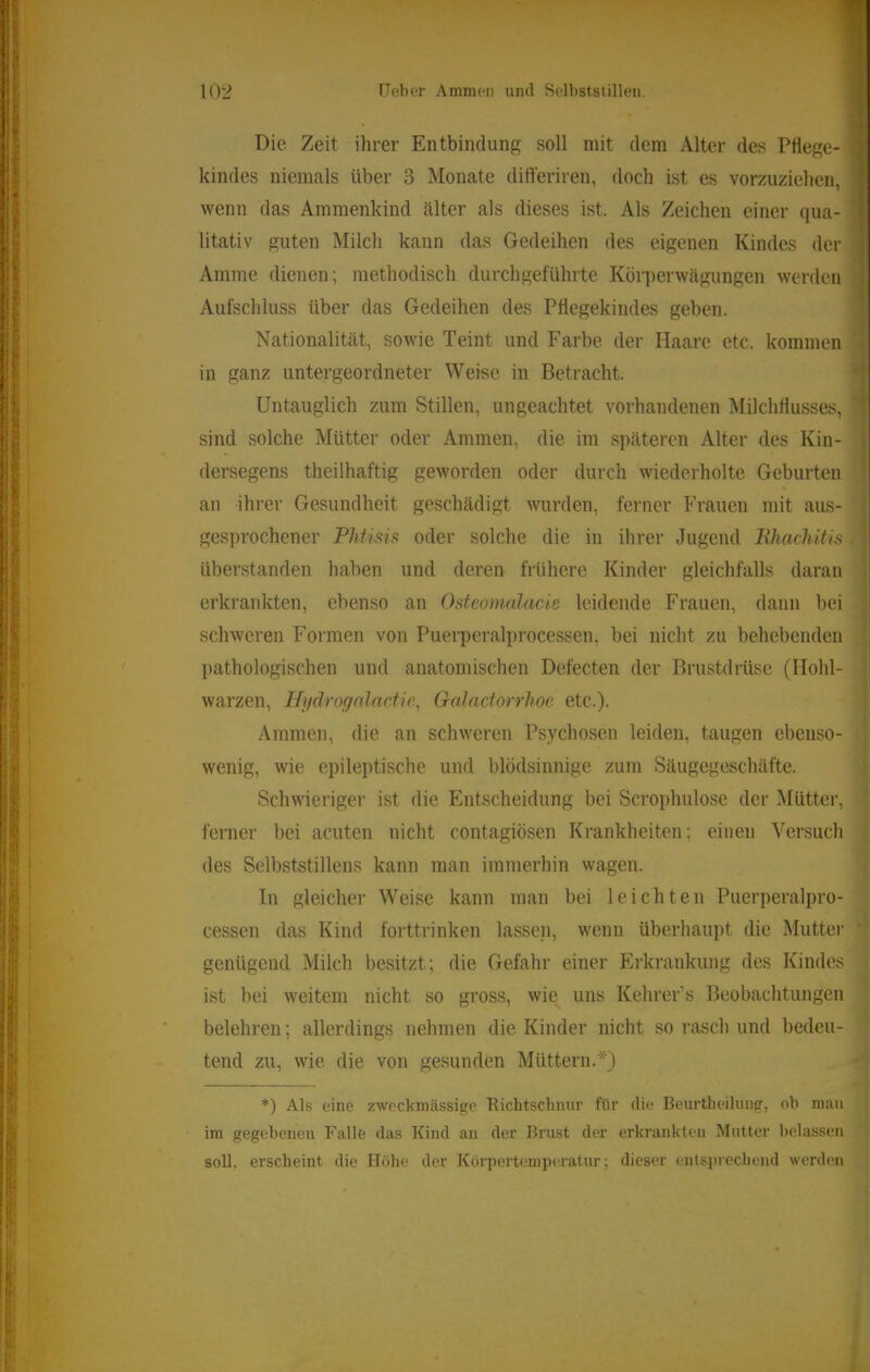 Die Zeit ihrer Entbindung soll mit dem Alter des Pflege- kindes niemals über 3 Monate diff’eriren, doch ist es vorzuziehen, wenn das Ammenkind älter als dieses ist. Als Zeichen einer qua- litativ guten Milch kann das Gedeihen des eigenen Kindes der Amme dienen; methodisch durchgeführte Körperwägungen werden Aufschluss über das Gedeihen des Pflegekindes geben. Nationalität, sowie Teint und Farbe der Haare etc. kommen in ganz untergeordneter Weise in Betracht. Untauglich zum Stillen, ungeachtet vorhandenen Milchflusses, sind solche Mütter oder Ammen, die im späteren Alter des Kin- dersegens theilhaftig geworden oder durch wiederholte Geburten an ihrer Gesundheit geschädigt wurden, ferner Frauen mit aus- gesprochener Plit’ms oder solche die in ihrer Jugend Bhachitis überstanden haben und deren fi'ühere Kinder gleichfalls daran erkrankten, ebenso an Osteonialacie leidende Frauen, dann bei schweren Formen von Puerperalprocessen, bei nicht zu behebenden pathologischen und anatomischen Defecten der Brustdrüse (Hohl- warzen, HydrognlacMe^ GaJaciorrhoe etc.). Ammen, die an schweren Psychosen leiden, taugen ebenso- wenig, wie epileptische und blödsinnige zum Säugegeschäfte. Schwieriger ist die Entscheidung bei Scrophulose der Mütter, ferner bei acuten nicht contagiösen Krankheiten; einen Versuch des Selbststillens kann man immerhin wagen. In gleicher Weise kann man bei leichten Puerperalpro- cessen das Kind forttrinken lassen, wenn überhaupt die Mutter genügend Milch besitzt; die Gefahr einer Erkrankung des Kindes ist bei weitem nicht so gross, wie uns Kehrcr’s Beobachtungen belehren; allerdings nehmen die Kinder nicht so rasch und bedeu- tend zu, wie die von gesunden Müttern.*) *) Als eine zweckmässige Richtschnur für die Beurtheilung, oh num im gegebenen Falle das Kind an der Brust der erkrankten Mutter belassen soll, erscheint die Höhe der Körpertemperatur; dieser tuitsprecheml werden