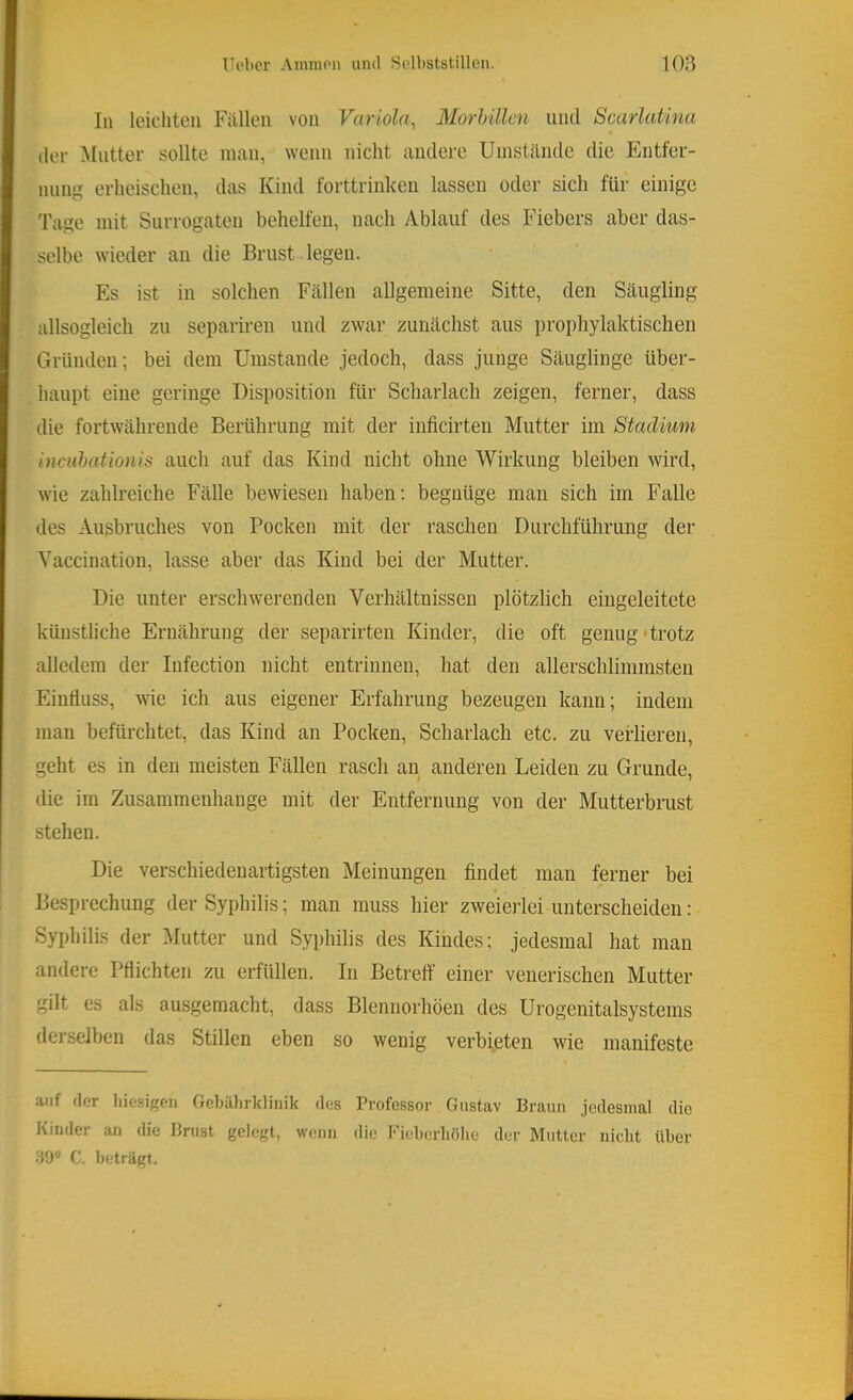 In leichten Fällen von Variola, Morhillcn und Scarlatina der ^Intter sollte man, wenn nicht andere Umstände die Entfer- nung erheischen, das Kind forttrinken lassen oder sich für einige Tage mit Surrogaten behelfen, nach Ablauf des Fiebers aber das- selbe wieder an die Brust legen. Es ist in solchen Fällen allgemeine Sitte, den Säugling allsogleich zu separiren und zwar zunächst aus prophylaktischen Gründen; bei dem Umstande jedoch, dass junge Säuglinge über- haupt eine geringe Disposition für Scharlach zeigen, ferner, dass die fortwährende Berührung mit der inficirten Mutter im Stadium inciihationis auch auf das Kind nicht ohne Wirkung bleiben wird, wie zahlreiche Fälle bewiesen haben; begnüge man sich im Falle des Ausbruches von Pocken mit der raschen Durchführung der Yaccination, lasse aber das Kind bei der Mutter. Die unter erschwerenden Verhältnissen plötzlich eingeleitete künstliche Ernährung der separirten Kinder, die oft genug'trotz alledem der Infection nicht entrinnen, hat den allerschlimmsten Einfluss, wie ich aus eigener Erfahrung bezeugen kann; indem man befürchtet, das Kind an Pocken, Scharlach etc. zu verlieren, geht es in den meisten Fällen rasch an anderen Leiden zu Grunde, die im Zusammenhänge mit der Entfernung von der Mutterbrust stehen. Die verschiedenartigsten Meinungen findet man ferner bei Besprechung der Syphilis; man muss hier zweieilei unterscheiden: Syphilis der Mutter und Syphilis des Kindes; jedesmal hat man andere Pflichten zu erfüllen. In Betreff einer venerischen Mutter gilt es als ausgemacht, dass Blennorhöeu des Urogenitalsystems derselben das Stillen eben so wenig verbieten wie manifeste auf der hiesigen Geljülirklinik des Professor Gustav Braun jedesmal die Kinder an die Brust gelegt, wenn die Fieherliölie der Mutter nicht über S9® C. beträgt.