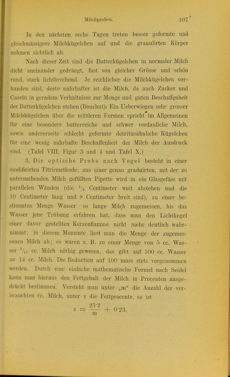 In (len nächsten seclis Tagen treten besser geformte und gleichmassigere Milchkügelclien auf und die granulirten Körper nehmen sichtlich ab. Nach dieser Zeit sind die Butterkügelchen in normaler Milch dicht aneinander gedrängt, fast von gleicher Grösse und schön rund, stark lichtbrechend. Je reichlicher die Milchkügelchen vor- handen sind, desto nahrhafter ist die Milch, da auch Zucker und Casein in geradem Verhältnisse zur Menge und guten Beschaffenheit der Butterkügelchen stehen (Bouchut): Ein Ueberwiegen sehr grosser Milchkügelchen über die mittleren Formen spricht im Allgemeinen für eine besonders butterreiche und schwer verdauliche Milch, sowie andererseits schlecht geformte detritusähnliche Kügelchen für eine wenig nahrhafte Beschaffenheit der Milch der Ausdruck sind. (Tafel VIII, Figur 3 und 4 und Tafel X.) 3. Die optische Probe nach Vogel besteht in einer modificirten Titrirmethode; aus einer genau graduirten, mit der zu untersuchenden Milch gefüllten Pipette wird in ein Glasgefäss mit parallelen Wänden (die Centimeter weit abstehen und die 10 Centimeter lang und 8 Centimeter breit sind), zu einer be- stimmten Menge Wasser so lange Mikh zugemessen, bis das Wasser jene Trübung erfahren hat, dass man den Lichtkegel einer davor gestellten Kerzenflamme nicht mehr deutlich wahr- nimmt; in diesem Momente liest man die Menge der zugemes- seiien Milch ab; cs waren z. B. zu einer Menge von 5 cc. Was- ser ^/lo cc. Milch nöthig gewesen, das gibt auf 100 cc. Wasser = 14 cc. ^lilch. Die Pieduction auf 100 muss stets vorgenommen werden. Durch eine einfache mathematische Formel nach Seidel kann man hieraus den Fettgehalt der Milch in Procenten ausge- drückt bestimmen. Versteht man unter „m“ die Anzahl der ver- i)rauchten cc. Milch, unter x die Fettproccntc, so ist X + 0-23,