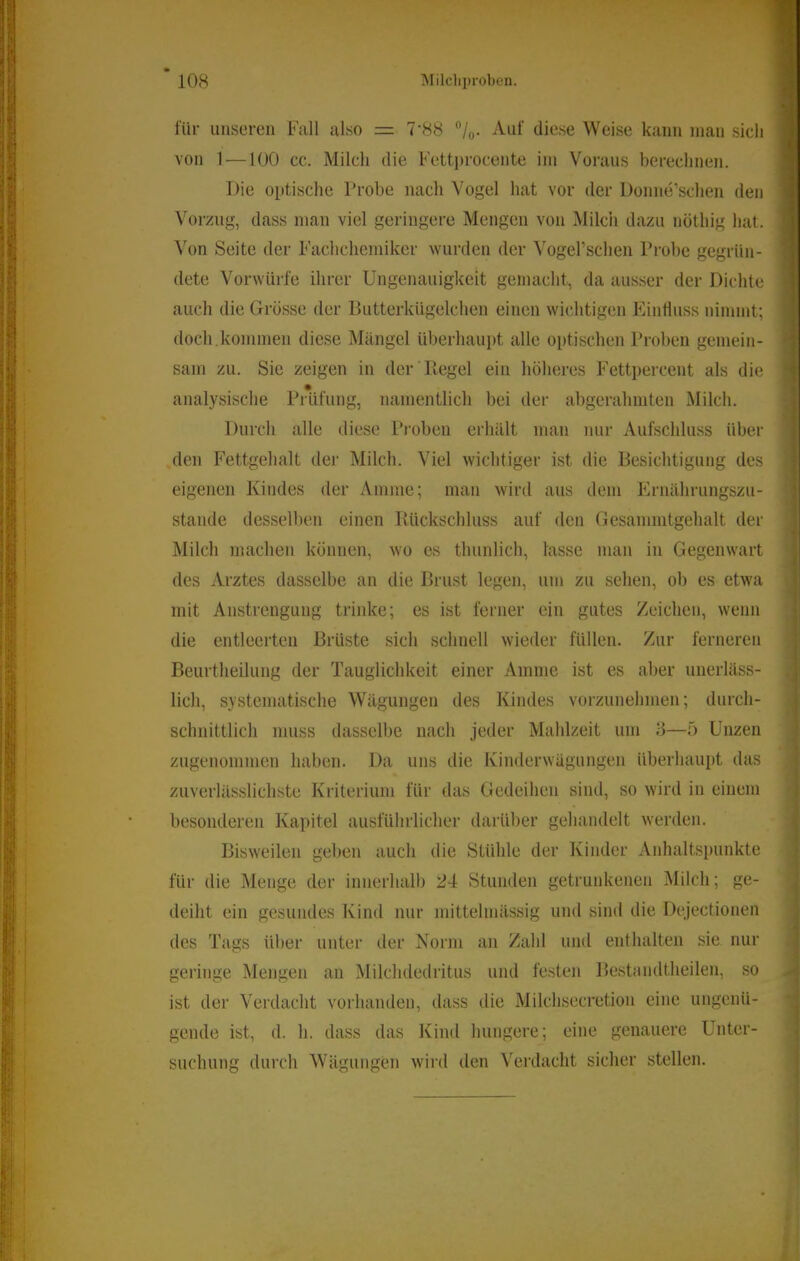für unseren Fall also = 7‘88 /q. Auf diese Weise kann inan sich von 1-—100 cc. Milch die Fettprocente iin Voraus berechnen. Die optische Probe nach Vogel hat vor der Donne’schen den Wirzug, dass man viel geringere Mengen von Milch dazu nöthig hat. Seite der Fachcliemiker wurden der Vogerschen Probe gegrün- dete Vorwürfe ihrer Ungenauigkeit gemacht, da ausser der Dichte auch die Grösse der Butterkügelchen einen wichtigen Einfluss nimmt; doch.kommen diese Mängel überhaupt alle optischen Proben gemein- sam zu. Sie zeigen in der Ptegel ein höheres Fettpercent als die analysische Prüfung, namentlich bei der abgerahmten Milch. Durch alle diese Proben erhält man nur Aufschluss über den Fettgehalt der Milch. Viel wichtiger ist die Besichtigung des eigenen Kindes der Amme; man wird aus dem Ernährungszu- stände desselben einen lUickschluss auf den Gesammtgehalt der Milch machen können, wo es thunlich, lasse man in Gegenwart des Arztes dasselbe an die Brust legen, um zu sehen, ob es etwa mit Anstrengung trinke; es ist ferner ein gutes Zeichen, wenn die entleerten Brüste sich schnell wieder füllen. Zur ferneren Beurtheilung der Tauglichkeit einer Amme ist es aber unerläss- lich, systematische Wägungen des Kindes vorzunehmen; durch- schnittlich muss dasselbe nach jeder Mahlzeit um 8—5 Unzen zugenommen haben. Da uns die Kinderwägungen überhaupt das zuverlässlichste Kriterium für das Gedeihen sind, so wird in einem besonderen Kapitel ausführlicher darüber gehandelt werden. Bisweilen gel)en auch die Stühle der Kinder Anhaltspunkte für die Menge der innerhalb 24 Stunden getrunkenen Milch; ge- deiht ein gesundes Kind nur mittelmässig und sind die Dejectionen des Tags über unter der Norm an Zahl und enthalten sie nur geringe Mengen an Milchdedritus und festen Bestnndtheilen, so ist der Verdacht vorhanden, dass die Milchsecretion eine ungenü- gende ist, d. h. dass das Kind hungere; eine genauere Unter- suchung durch Wägungen wird den Verdacht sicher stellen.