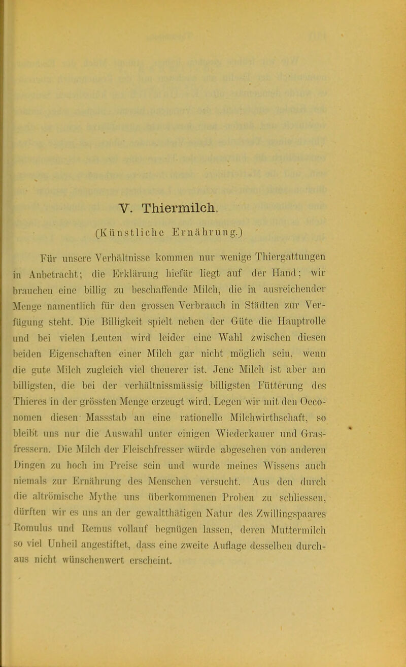 V. Thiermücli. (Künstliche Ernährung.) Für unsere YerliäUnisse kommen nur wenige Thiergattungen in Anbetracht; die Erklärung hiefür liegt auf der Hand; wir brauchen eine billig zu beschaffende Milch, die in ausreichender Menge namentlich für den grossen Verbraucli in Städten zur Ver- fügung steht. Die Billigkeit spielt neben der Güte die Hauptrolle und bei vielen Leuten wird leider eine Wahl zwischen diesen beiden Eigenschaften einer Milch gar nicht möglich sein, wenn die gute Milch zugleich viel theuerer ist. Jene Milch ist aber am billigsten, die bei der verhältnissmässig billigsten Fütterung des Thieres in der grö.ssten Menge erzeugt wird. Legen wir mit den Oeco- nomen diesen Massstab an eine rationelle Milchwirthschaft, so bleibt uns nur die Auswahl unter einigen Wiederkäuer und Gras- fressern. Die Milch der Fleischfresser würde abgesehen von anderen Dingen zu boch im Preise sein und wurde meines Wissens auch niemals zur Ernährung des Menschen versucht. Aus den durch flie altröinisclic Mythe uns überkommenen Proben zu schliessen, dürften wir es uns an der gewaltthätigen Natur des Zwillingspaares Piomuhis und Remus vollauf begnügen lassen, deren Muttermilch so viel Unheil angestiftet, dass eine zweite Auflage des.selben durch- aus nicht wünschenwert erscheint.