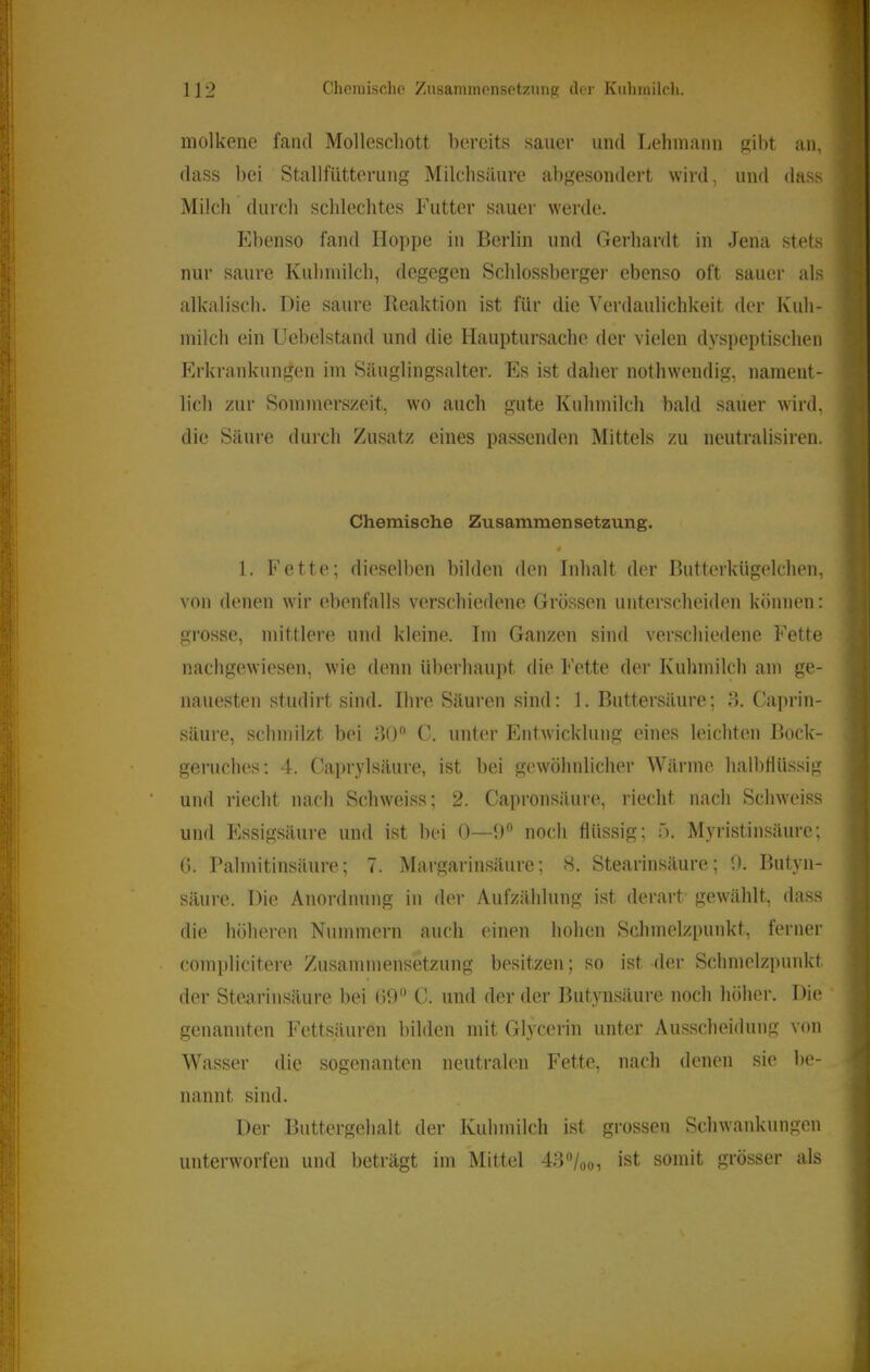 1]2 Cheiuischo Znsaminonsotzunp; der Kuhmilch. molkene fand Mollescliott liercits sauer und Lehmann gil)t an, dass bei Stallfiitterung Milchsäure abgesondert wird, und dass Milch durch schlechtes Futter sauer werde. Fdienso fand Hoppe in Berlin und Gerhardt in Jena stets nur saure Kuhmilch, degegen Schlossbergei- ebenso oft sauer als alkalisch. Die saure Reaktion ist für die Verdaulichkeit der Kuh- milch ein Llehelstand und die Hauptursache der vielen dyspeptischen Erkrankungen im Säuglingsalter. Es ist daher nothwendig, nament- lich zur Sommerszeit, wo auch gute Kuhmilcli bald sauer wird, die Säure durch Zusatz eines passenden Mittels zu neutralisiren. Chemische Zusammensetzung. * 1. Fette; dieselben bilden den Inhalt der Butterkügelchen, von denen wir ebenfalls verschiedene Gros.sen unterscheiden können: grosse, mittlere und kleine. Im Ganzen sind verschiedene Fette nachg(iwiesen, wie denn überhaupt die Fette der Kuhmilch am ge- nauesten studirt sind. Ihre. Säuren sind: 1. Buttersäure; o. Caprin- säure, schmilzt bei .JO C. unter Entwicklung eines leichten Bock- geruches: 4. Caprylsäure, ist bei gewöhnlicher Wärme, halbtlüssig und riecht nach Schweiss; 2. Capronsäure, riecht nach Schweiss und Essigsäui’e und ist bei 0—0 noch flüssig; 5. Myristinsäure; G. Palmitinsäure; 7. Margarinsäure; S. Stearinsäure; 0. Butyn- säure. Die Anordnung in der Aufzählung ist derart gewählt, dass die höheren Nummern auch einen hohen Schmelzpunkt, ferner complicitere Zusammensetzung besitzen; so ist der Schmelzpunkt der Stearinsäure bei (i9 C. und der der Butynsäure noch höher. Die genannten Fettsäuren bilden mit Glycerin unter Ausscheidung von Wasser die sogenanten neutralen Fette, nach denen sie be- nannt sind. Der Buttergehalt der Kuhmilch ist grossen Schwankungen unterworfen und beträgt im Mittel 43/oo, ist somit grösser als