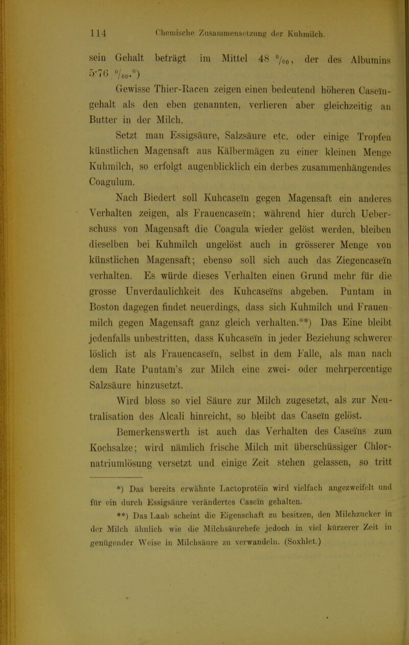 sein Gehalt beträgt im Mittel 48 “/oo, der des Albumins o'70 *’/oo'*) Gewisse Thier-Ilacen zeigen einen bedeutend höheren Casein- gehalt als den eben genannten, verlieren aber gleichzeitig an Butter in der Milch. Setzt man Essigsäure, Salzsäure etc. oder einige Tro])fen künstlichen Magensaft aus Kälbermägen zu einer kleinen Menge Kuhmilch, so erfolgt augenblicklich ein derbes zusammenhängendes Coagulum. Nach Biedert soll Kuhcasein gegen Magensaft ein anderes Verhalten zeigen, als Frauencasein; während hier durch Ueber- schuss von Magensaft die Coagula wieder gelöst werden, bleiben dieselben bei Kuhmilch ungelöst auch in grösserer Menge von künstlichen Magensaft; ebenso soll sich auch das Ziegencasein verhalten. Es würde dieses Verhalten einen Grund mehr für die grosse UnVerdaulichkeit des Kuhcaseins abgeben. Puntain in Boston dagegen findet neuerdings, dass sich Kuhmilch und Frauen- milch gegen Magensaft ganz gleich verhalten.**) Das Eine bleibt jedenfalls unbestritten, dass Kuhcasein in jeder Beziehung schwerer löslich ist als Frauencaseiii, selbst in dem h'alle, als man nach dem Rate Puntam’s zur Milch eine zwei- oder mehrpercentige Salzsäure hinzusetzt. Wird bloss so viel Säure zur Milch zugesetzt, als zur Neu- tralisation des Alcali hinreicht, so bleibt das Casein gelöst. Bemerkenswerth ist auch das Verhalten des Caseins zum Kochsalze; wird nämlich frische Milch mit überschüssiger Chlor- natriumlösung versetzt und einige Zeit stehen gelassen, so tritt *) Das bereits erwähnte Lactoprotein wird vielfach angezwcifelt und für ein durch Essigsäure verändertes Casein gehalten. **) Das Laah scheint die Eigenschaft zu besitzen, den Milchzucker in der Milch ähnlich wie die Milchsäurohefe jedoch in viel kürzerer Zeit in genügender Weise in Milchsäure zu verwandeln. (Soxhlet.)