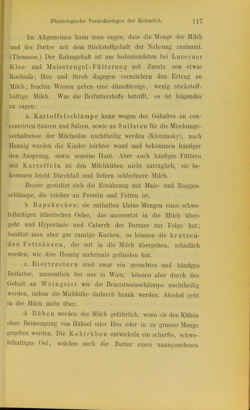 Im Allgemeinen kann man sagen, dass die Menge der Milch lind der Ihitter mit dem Stickstoll'gclialt der Nalirung zunimmt. (Thomson.) Der Kahmgehalt ist am bedeutendsten bei Liizerner Klee- lind Maisstengel-Fütterung mit Zusatz von etwas Kochsalz; Heu und Stroli dagegen vermindern den Ertrag an Milch; feuchte Wiesen geben eine dünnflüssige, wenig stickstoff- haltige ^lilch. Was die Beifutterstotfe betrifft, so ist folgendes zu sagen: a. Kartoffel schlampe kann wegen des Gehaltes an con- centrirten Säuren und Salzen, sowie an Sulfaten für die Mischungs- verhältnisse der Milchsalze nachtheilig werden (Kletzinsky), nach Hennig werden die Kinder leichter wund und bekommen häufiger den Ansprung, sowie unreine Haut. Aber auch häufiges Füttern mit Kartoffeln ist den Milchkühen nicht zuträglich, sie be- kommen leicht Durchfall und liefern schlechtere Milch. Besser gestaltet sich die Ernährung mit Mais- und lioggen- schlämpe, die reicher an Protein und Fetten ist. b. Raps k u eben; sie enthalten kleine Mengen eines schwe- felhältigen ätherischen Oeles, das unzersetzt in die Milch über- geht und Hyperämie und Catarrh des Darmes zur Folge hat; benützt man aber gar ranzige Kuchen, so können die kratzen- den Fettsäuren, die mit in die Milch übergehen, schädlich werden, wie dies Hennig mehrmals gefunden hat. c. Biertrestern sind zwar ein gesuchtes und häufiges Beifutter, namentlich bei uns in Wien, können aber durch den Gehalt an Weingeist wie die Branntweinschlämpe nachtheilig werden, indem die Michkühe dadurch krank werden. Alcohol geht in die Milch nicht über. d. Rüben werden der Milch gefährlich, wenn sie den Kühen ohne Beimengung von Häksel oder Heu oder in zu grosser Menge gegeben werden. Die Kohlrüben entwickeln ein scharfes, schwe- felhaltiges Oel, welches auch der Butter einen unangenehmen