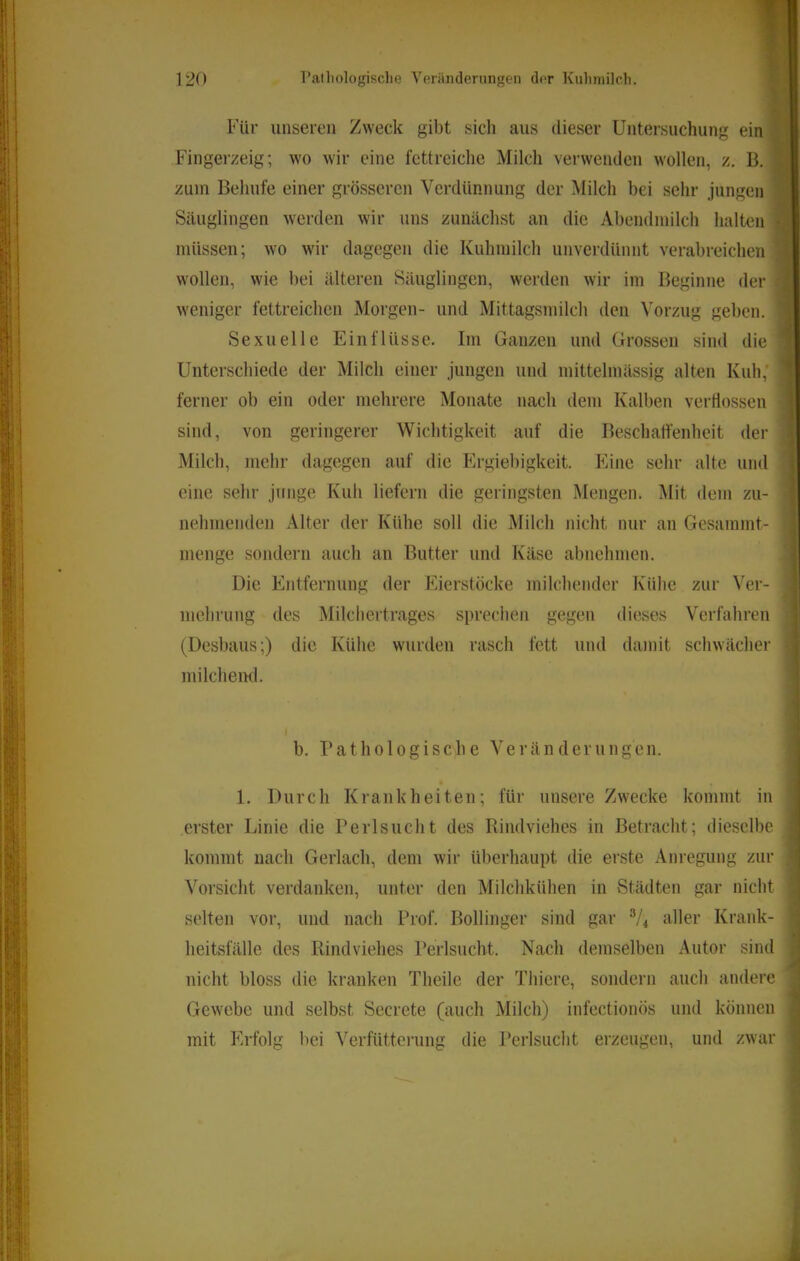 Für unseren Zweck gibt sich aus dieser Untersuchung ein Fingerzeig; wo wir eine fettreiche Milch verwenden wollen, z, B. zuin Behufe einer grösseren Verdünnung der Milch bei sehr jungen Säuglingen werden wir uns zunächst an die Abendinilch halten müssen; wo wir dagegen die Kuhmilch unverdünnt verabreichen wollen, wie bei älteren Säuglingen, werden wir im Beginne der weniger fettreichen Morgen- und Mittagsmilch den Vorzug geben. Sexuelle Einflüsse. Im Ganzen und Grossen sind die Unterschiede der Milch einer jungen und mittelmässig alten Kuh, ferner ob ein oder mehrere Monate nach dem Kalben verflossen sind, von geringerer Wichtigkeit auf die Beschaffenheit der Milch, mehr dagegen auf die Ergiebigkeit. Eine sehr alte und eine sehr junge Kuh liefern die geringsten Mengen. i\Iit dem zu- nehmenden Alter der Kühe soll die Milch nicht nur an Gesammt- menge sondern auch an Butter und Käse abnehmen. Die Entfernung der Eierstöcke milchender Kühe zur Ver- mehrung des Milcliertrages sprechen gegen dieses Verfahren (Desbaus;) die Kühe wurden rasch fett und damit schwächer milclieml. ( b. Pathologische Veränderungen. . 1. Durch Krankheiten; für unsere Zwecke kommt in erster Linie die Perlsucht des Rindviehes in Betracht; dieselbe j kommt nach Gerlach, dem wir überhaupt die erste Anregung zur ' Vorsicht verdanken, unter den Milchkühen in Städten gar nicht i selten vor, und nach Prof. Bollinger sind gar V4 aller Krank- ■ t. heitsfälle des Rindviehes Perlsucht. Nach demselben Autor sind , j nicht bloss die kranken Theile der Thicre, sondern auch andere Gewebe und selbst Secrete (auch Milch) infectionös und können - mit Erfolg bei Verfütterung die Perlsiicht erzeugen, und zwar