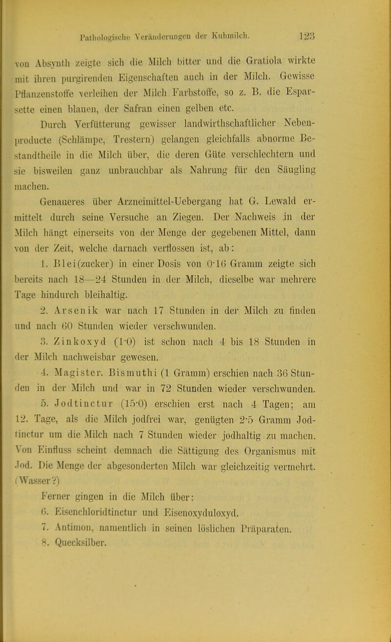 von Absyntli zeigte sich die Milch bitter und die Gratiola wirkte mit ihren purgirenden Eigenschaften aucli in der Milcli. Gewisse PHanzenstotfe \erleihen der Milch Farbstoffe, so z. B. die Espar- sette einen blauen, der Safran einen gelben etc. Durch Verfütterung gewisser landwirthschaftlicher Neben- l)roducte (Schläinpe, Trestern) gelangen gleichfalls abnorme Be- standtheile in die Milch über, die deren Güte verschlechtern und sie bisweilen ganz unbrauchbar als Nahrung für den Säugling machen. Genaueres über Arzneimittel-Uebergang hat G. Bewald er- mittelt durch seine Versuche an Ziegen. Der Nachweis in der Milch hängt einerseits von der Menge der gegebenen Mittel, dann von der Zeit, welche darnach verflossen ist, ab: 1. B1 e i (zucker) in einer Dosis von O’IG Gramm zeigte sich bereits nach 18—24 Stunden in der Milch, dieselbe war mehrere Tage hindurch bleihaltig. 2. Arsenik war nach 17 Stunden in der Milch zu finden und nach (JO Stunden wieder verschwunden. o. Zinkoxyd (DO) ist schon nach 4 bis 18 Stunden in der Milch nachweisbar gewesen. 4. Magister. Bismuthi (1 Gramm) erschien nach 36 Stun- den in der Milch und war in 72 Stunden wieder verschwunden. 5. Jodtinctur (1.5-0) erschien erst nach 4 Tagen; am 12, Tage, als die Milch jodfrei war, genügten 2-5 Gramm Jod- finctur um die ^lilch nach 7 Stunden wieder jodhaltig zu machen. \ 011 Einfluss scheint demnach die Sättigung des Organismus mit Jod, Die Menge der abgesonderten Milch war gleichzeitig vermehrt, t Wasser V) Ferner gingen in die Milch über: 0. fäsenchloridtinctur und Eisenoxyduloxyd. 7. Antimon, namentlich in seinen löslichen Präparaten. 8. Quecksilber.