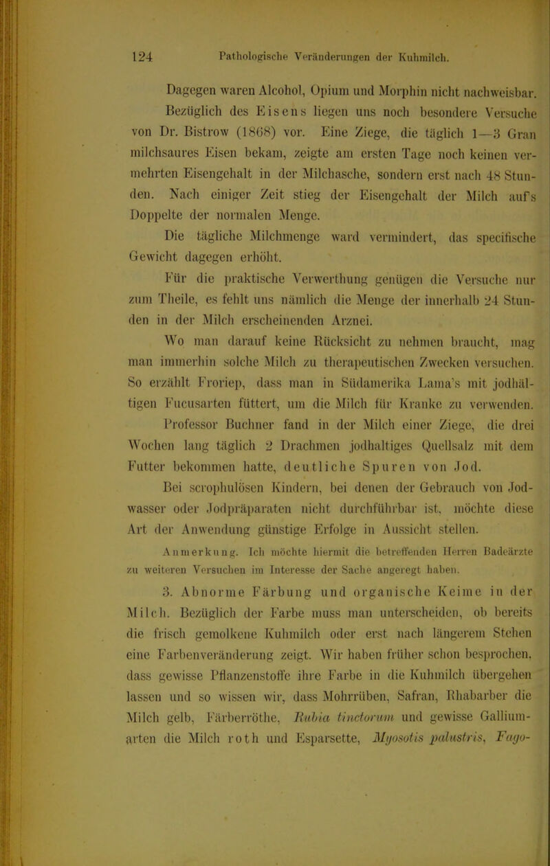 Dagegen waren Alcohol, Opium und Moi-phin nicht nachweisbar. Bezüglich des Eisens liegen uns noch besondere Versuche von Dr. Bistrow (1868) vor. Eine Ziege, die tiiglich 1—:-3 Gran milchsaures Eisen bekam, zeigte am ersten Tage noch keinen ver- mehrten Eisengehalt in der Milchasche, sondern erst nach 48 Stun- den. Nach einiger Zeit stieg der Eisengehalt der Milch aufs Doppelte der normalen VIenge. Die tägliche Milchmenge ward vermindert, das specifische Gewicht dagegen erhöht. Für die praktische Verwerthung genügen die Versuche nur zum Theile, es fehlt uns nämlich die Menge der innerhalb 24 Stun- den in der Milch erscheinenden Arznei. Wo man darauf keine Rücksicht zu nehmen braucht, mag man immerhin solche Milch zu therapeutischen Zwecken versuchen. So erzählt Froriep, dass man in Südamerika Lama’s mit jodhäl- tigen Fucusarten füttert, um die Milch für Kranke zu verwenden. Professor Büchner fand in der Milch einer Ziege, die drei Wochen lang täglich 2 Drachmen jodhaltiges Quellsalz mit dem Futter bekommen hatte, deutliche Spuren von Jod. Bei scrophulösen Kindern, bei denen der Gebrauch von Jod- wasser oder Jodpräparaten nicht durchführbar ist, möchte diese Art der Anwendung günstige Erfolge in Aussicht stellen. Anmerkung. Ich möchte hiermit die hetreffenden IleiTen Badeärzte zu weiteren Versuchen im Interesse der Sache angeregt haben. 3. Abnorme Färbung und organische Keime in der Milch. Bezüglich der Farbe muss man unterscheiden, ob bereits die frisch gemolkene Kuhmilch oder erst nach längerem Stehen eine Farbenveränderung zeigt. Wir haben früher schon besprochen, dass gewisse Pflanzenstolfe ihre P'arbe in die Kuhmilch übergehen lassen und so wissen wir, dass Mohrrüben, Safran, Bhabarber die Milch gelb, Färberröthe, liuhia tinctorum und gewisse Gallium- arten die Milch roth und Esparsette, Mijosotis palustris, Fayo-