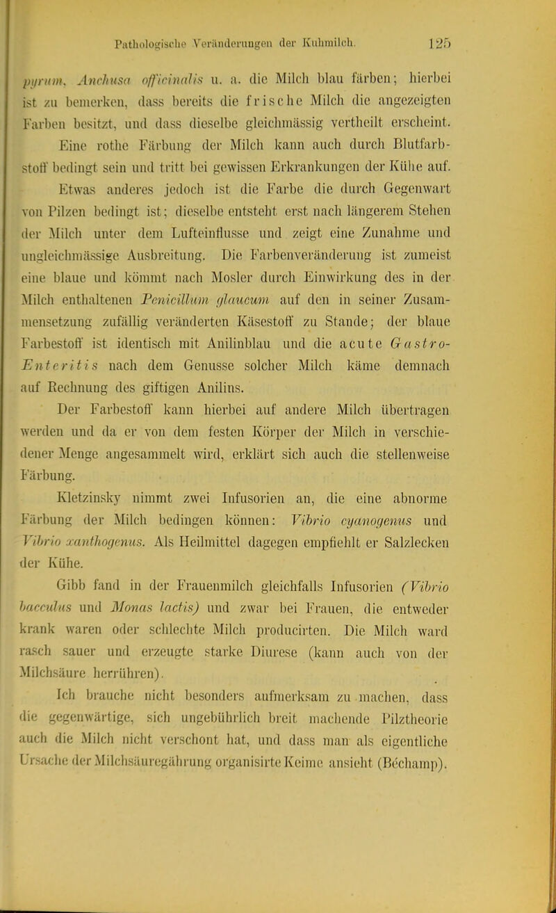 piiriim. Ancliusa officinalis u. a. die Milch blau filrben; hierbei ist zu bemerken, dass bereits die frische Milch die angezeigten Farben besitzt, und dass dieselbe gleichniässig vertheilt erscheint. Eine rothe Färbung der Milch kann auch durch Blutfarb- stoff bedingt sein und tritt bei gewissen Erkrankungen der Kühe auf. Etwas anderes jedoch ist die Farbe die durch Gegenwart von Pilzen bedingt ist; dieselbe entsteht erst nach längerem Stehen iler ^lilch unter dem Lufteintlusse und zeigt eine Zunahme und ungleichmässige Ausbreitung. Die Farbenveränderung ist zumeist eine blaue und kömmt nach Mosler durch Einwirkung des in der Milch enthaltenen Fenicülum (jlaucwn auf den in seiner Zusam- mensetzung zufällig veränderten Kilsestoff zu Stande; der blaue Farbestoff ist identisch mit Anilinblau und die acute Gastro- Enteritis nach dem Genüsse solcher Milch käme demnach auf Rechnung des giftigen Anilins. Der Farbestoff kann hierbei auf andere Milch übertragen werden und da er von dem festen Körper der Milch in verschie- dener ^Menge angesammelt wird, erklärt sich auch die stellenweise h arbung. Kletzin.sky nimmt zwei Infusorien an, die eine abnorme Färbung der Milch bedingen können: Vibrio cyanogenus und Vibrio xanthogenus. Als Heilmittel dagegen empfiehlt er Salzlecken der Kühe. Gibb fand in der Frauenmilch gleichfalls Infusorien (Vibrio bacculus und Monas 1 actis) und zwar bei Frauen, die entweder krank waren oder schlechte Milch producirten. Die Milch ward rasch sauer und erzeugte starke Diurese (kann auch von der Milchsäure herrühren), Ich brauche nicht besonders aufmerksam zu machen, dass die gegenwärtige, sich ungebührlich breit machende Pilztheorie auch die Milch nicht verschont hat, und dass man als eigentliche Ursache der Milchsäuregährung organisirte Keime ansieht (Bechamp).