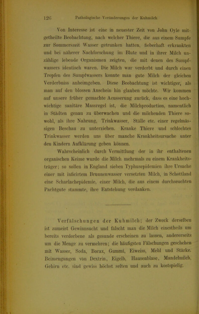 Von Interesse ist eine in neuester Zeit von Jolin Oyle niit- getheilte Beobachtung, nach welcher Thiere, die aus einem Sumpfe zur Sommerszeit Wasser getrunken hatten, fieberhaft erkrankten und bei näherer Nachforschung im Blute und in ihrer Milcli un- zählige lebende Organismen zeigten, die mit denen des Sumpf- wassers identisch waren. Die Milch war verderbt und durcli einen Tropfen des Sumpfwassers konnte man gute Milch der gleichen Verderbniss anheimgeben. Diese Beobachtung ist wichtiger, als man auf den blossen Anschein hin glauben möchte. Wir kommen auf unsere früher gemachte Aeusserung zurück, dass es eine hoch- wichtige sanitäre Massregel ist, die Milchproduction, namentlich in Städten genau zu überwachen und die milchenden Thiere so- wohl, als ihre Nahrung, Trinkwasser, Ställe etc. einer regelmäs- sigen Beschau zu unterziehen. Kranke Thiere und schlechtes Trinkwasser werden uns über manche Krankheitsursache unter den Kindern Aufklärung geben können. Wahrscheinlich durch Vermittlung der in ihr enthaltenen organischen Keime wurde die Milch mehrmals zu einem Krankheits- träger; so sollen in England sieben Typhusepidemien ihre Ursache einer mit inficirtem Brunnenwasser versetzten Milch, in Schottland eine Scharlachepidemie, einer Milch, die aus einem durchseuchten Pachtgute stammte, ihre Entstehung verdanken. Verfälschungen der Kuhmilch; der Zweck derselben ist zumeist Gewinnsucht und fälscht man die Milch einestheils um bereits verdorbene als gesunde erscheinen zu lassen, andererseits um die Menge zu vermehren; die häufigsten Fälschungen geschehen mit Wasser, Soda, Borax, Gummi, Eiweiss, Mehl und Stärke. Beimengungen von Dextrin, Phgelb, Hausenblase, Mandelmilch, Gehirn etc. sind gewiss höchst selten nnd auch zu kostspielig.