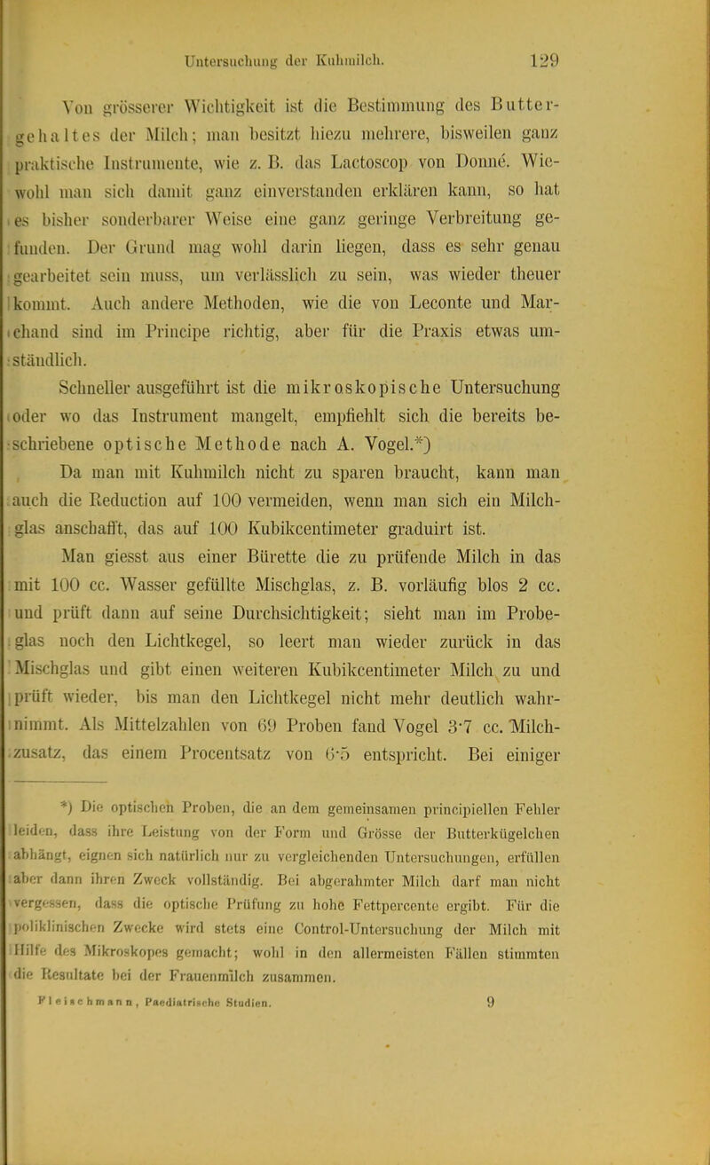 Von grosserer Wichtigkeit ist die Bestinmiiing des Biitter- ge halt es der Milch; mau besitzt hiezu mehrere, bisweilen ganz praktische Instrumente, wie z. B. das Laetoseop von Donne. Wie- wohl man sich damit ganz einverstanden erklären kann, so hat es bisher sonderbarer Weise eine ganz geringe Verbreitung ge- funden. Der Grund mag wohl darin liegen, dass es sehr genau gearbeitet sein muss, um verlässlich zu sein, was wieder theuer kommt. xVueh andere Methoden, wie die von Leconte und Mar- ichand sind im Principe richtig, aber für die Praxis etwas um- ständlich. Schneller ausgeführt ist die mikroskopische Untersuchung oder wo das Instrument mangelt, empfiehlt sich die bereits be- schriebene optische Methode nach A. Vogel.*) Da man mit Kuhmilch nicht zu sparen braucht, kann man auch die Reduction auf 100 vermeiden, wenn man sich ein Milch- glas anschafl’t, das auf 100 Kubikeentimeter graduirt ist. Man giesst aus einer Bürette die zu prüfende Milch in das mit 100 cc. Wasser gefüllte Mischglas, z. B. vorläufig blos 2 cc. und prüft dann auf seine Durchsichtigkeit; sieht man im Probe- glas noch den Lichtkegel, so leert man wieder zurück in das Mischglas und gibt einen weiteren Kubikeentimeter Milch zu und ; prüft wieder, bis man den Lichtkegel nicht mehr deutlich wahr- nimmt. Als Mittelzahlcn von 69 Proben fand Vogel 3‘7 cc. Milch- zusatz, das einem Procentsatz von 6‘5 entspricht. Bei einiger *) Die optischen Proben, die an dem gemeinsamen principiellen Fehler leiden, dass ihre Leistung von der Form und Grösse der Butterkügelchen abhängt, eignen sich natürlich nur zu vergleichenden Untersuchungen, erfüllen aber dann ihren Zweck vollständig. Bei abgerahmter Milch darf man nicht vergessen, dass die optische Prüfung zu hohe Fettpercente ergibt. Für die poliklinischen Zwecke wird stets eine Control-Untersuchung der Milch mit Hilfe des Mikroskopes gemacht; wohl in den allermeisten Fällen stimmten die Resultate bei der Frauenmilch zusammen. Kleinchmann, paediatrigehe Studien. 9