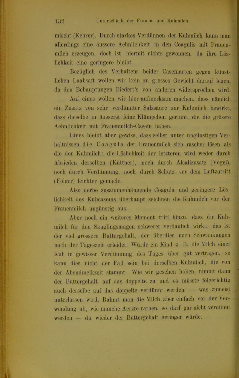mischt (Kehrer). Durch starkes Verdünnen der Kuhmilch kann man allerdings eine äussere Aehnlichkeit in den Coagulis mit Frauen- milch erzeugen, doch ist hiermit nichts gewonnen, da ihre Lös- lichkeit eine geringere bleibt. Bezüglich des Verhaltens beider Caseinarten gegen künst- lichen Laabsaft wollen wir kein zu grosses Gewicht darauf legen, da den Behauptungen Biedert’s von anderen widersprochen wird. Auf eines wollen wir hier aufmerksam machen, dass nämlich ein Zusatz von sehr verdünnter Salzsäure zur Kuhmilch bewirkt, dass dieselbe in äusserst feine Klümpchen gerinnt, die die grö.sste Aehnlichkeit mit Frauenmilch-Casein haben. Eines bleibt aber gewiss, dass selbst unter ungünstigen Ver- hältnissen die Coagula der Frauenmilch sich rascher lösen als die der Kuhmilch; die Löslichkeit der letzteren wird weder durch Absieden derselben (Küttner), noch durch Alcalizusatz (Vogel), noch durch Verdünnung, noch durch Schutz vor dem Luftzuti'itt (Folger) leichter gemacht. Also derbe zusammenhängende Coagula und geringere Lös- lichkeit des Kuhcaseins überhaupt zeichnen die Kuhmilch vor der Frauenmilch ungünstig aus. Aber noch ein weiteres Moment tritt hinzu, dass die Kuh- milch für den Säuglingsmagen schwerer verdaulich wirkt, das ist der viel grössere Buttergehalt, der überdies noch Schwankungen nach der Tageszeit erleidet. Würde ein Kind z. B. die ]\Iilch einer Kuh in gewisser Verdünnung des Tages über gut vertragen, so kann dies nicht der Fall sein bei derselben Kuhmilch, die von dei’ Abendmelkzeit stammt. Wie wir gesehen haben, nimmt dann der Buttergehalt auf das doppelte zu und es müsste folgerichtig auch derselbe auf das doppelte verdünnt werden — was zumeist unterlassen wird. Rahmt man die Milch aber einfach vor der Ver- wendung ab, wie manche Aerzte rathen, so darf gar nicht verdünnt werden — da wieder der Buttergehalt geringer würde.