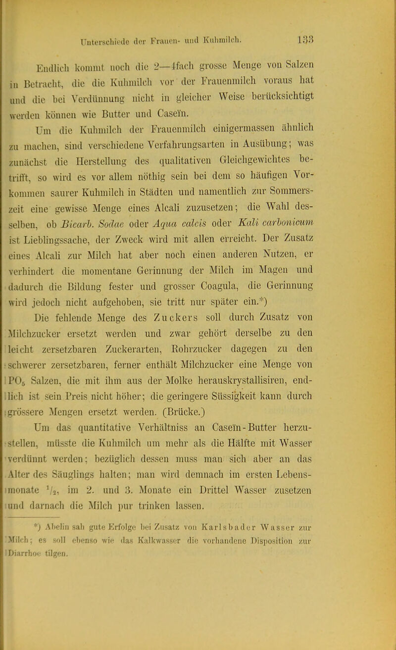 Elullicli konmit noch die 2—Jfacli grosse Menge von Salzen in Betracht, die die Knlmiilch vor der Fraueniriilch voraus hat und die bei Verdünnung nicht in gleicher Weise berücksichtigt werden können wie Butter und Casein. Um die Kuhmilch der Frauenmilch einigermassen ähnlich zu machen, sind verschiedene Verfahrungsarten in Ausübung; was zunächst die Heretellung des qualitativen Gleichgewichtes be- trifft, so wird es vor allem nöthig sein bei dem so häufigen Vor- kommen saurer Kuhmilch in Städten und namentlich zur Sommers- zeit eine gewisse Menge eines Alcali zuzusetzen; die V^ahl des- selben, ob Bicarl). Soäae oder Aciua calcis oder Kali carhoniewn ist Liebliugssache, der Zweck wird mit allen erreicht. Der Zusatz eines Alcali zur Milch hat aber noch einen anderen Nutzen, er verhindert die momentane Gerinnung der Milch im Magen und dadurch die Bildung fester und grosser Coagula, die Gerinnung wird jedoch nicht aufgehoben, sie tritt nur später ein.*) Die fehlende Menge des Zuckers soll durch Zusatz von Milchzucker ersetzt werden und zwar gehört derselbe zu den leicht zersetzbaren Zuckerarten, Rohrzucker dagegen zu den ■ schwerer zersetzbaren, ferner enthält Milchzucker eine Menge von PO5 Salzen, die mit ihm aus der Molke herauskrystallisiren, end- ilich ist sein Preis nicht höher; die geringere Süssigkeit kann durch :gi’össere Mengen ersetzt werden. (Brücke.) Um das quantitative Verhältniss an Casein - Butter herzu- stellen, müsste die Kuhmilch um mehr als die Hälfte mit Wasser verdünnt werden; bezüglich dessen muss man sich aber an das Alter des Säuglings halten; man wird demnach im ersten Lebens- ^monate ^/2, im 2. und 3. Monate ein Drittel Wasser zusetzen und darnach die Milch pur trinken lassen. *) .Vhelin sali gute Krfolgc lici Zusatz von Karlsbader Wasser zur Milch; es soll ebenso wie das Kalbwasser die vorliaiidetio Disjiositiou zur Diarrhoe tilgen.
