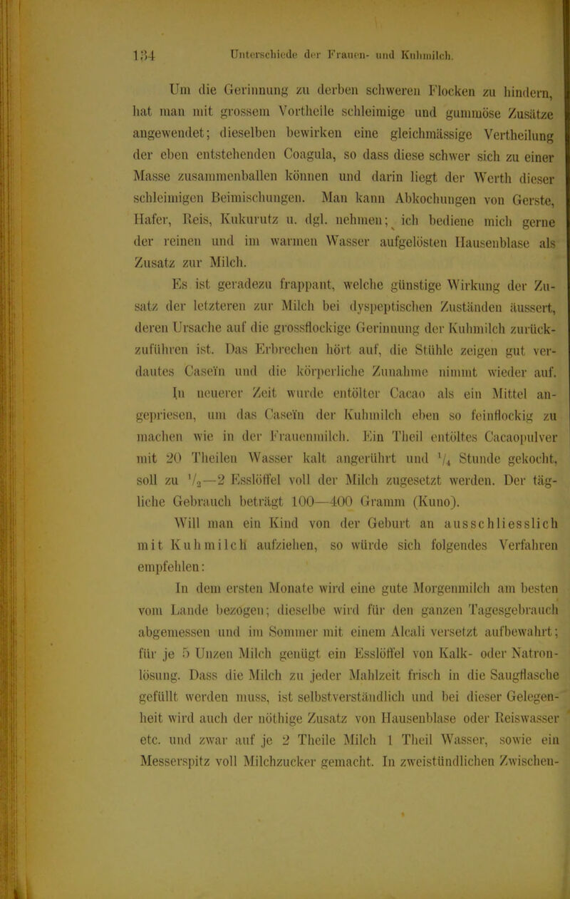 T 1,“]4 üntorschicdfi dt-r Fraiioii- und Knliinilch. Um die Geriiiiiiinj^ /ai derben schweren Flocken zu hindern, hat man mit grossem Vortheile schleimige und gummöse Zusätze angewendet; dieselben bewirken eine gleichmässige Vertheilung der eben entstehenden Coagula, so dass diese schwer sich zu einer Masse zusammenballen können und darin liegt der Werth dieser schleimigen Beimischungen. Man kann Abkochungen von Gerste, Hafer, Reis, Kukurutz u. dgl. nehmen;^ ich bediene mich gerne der reinen und im warmen Wasser aufgelösten Ilausenblase als Zusatz zur Milch. Es ist geradezu frappant, welche günstige Wirkung der Zu- satz der letzteren zur Milch bei dyspeptischen Zuständen äussert, deren Ursache auf die grossflockige Gerinnung der Kuhmilch zurück- zuführen ist. Das Erbrechen hört auf, die Stühle zeigen gut ver- dautes Casein und die körperliche Zunahme nimmt wieder auf. In neuerer Zeit wurde entölter Cacao als ein Mittel an- geprieseu, um das Casein der Kuhmilch eben so feinflockig zu machen wie in der Frauenmilch. Ein Theil entöltes Cacaopulver mit 20 Theilen Wasser kalt angerührt und Stunde gekocht, soll zu V2—2 FiSslötfel voll der Milch zugesetzt werden. Der täg- liche Gebrauch beträgt 100—400 Gramm (Kuno). Will man ein Kind von der Geburt an ausschliesslich mit Kuhmilch aufziehen, so würde sich folgendes Verfahren empfehlen: In dem ersten Monate wird eine gute Morgenmilch am besten I vom Lande bezogen; dieselbe wird für den ganzen Tagesgebrauch abgemessen und im Sommer mit einem Alcali versetzt aufbewahrt; für je 5 Unzen Milch genügt ein Esslöftel von Kalk- oder Natron- lösung. Dass die Milch zu jeder Mahlzeit frisch in die Saugflasche gefüllt werden muss, ist selbstverständlich und bei dieser Gelegen- heit wird auch der nöthige Zusatz von Hauseublase oder Reiswasser etc. und zwar auf je 2 Theile Milch 1 Theil Wasser, sowie ein Messerspitz voll Milchzucker gemacht. In zweistündlichen Zwischen- %