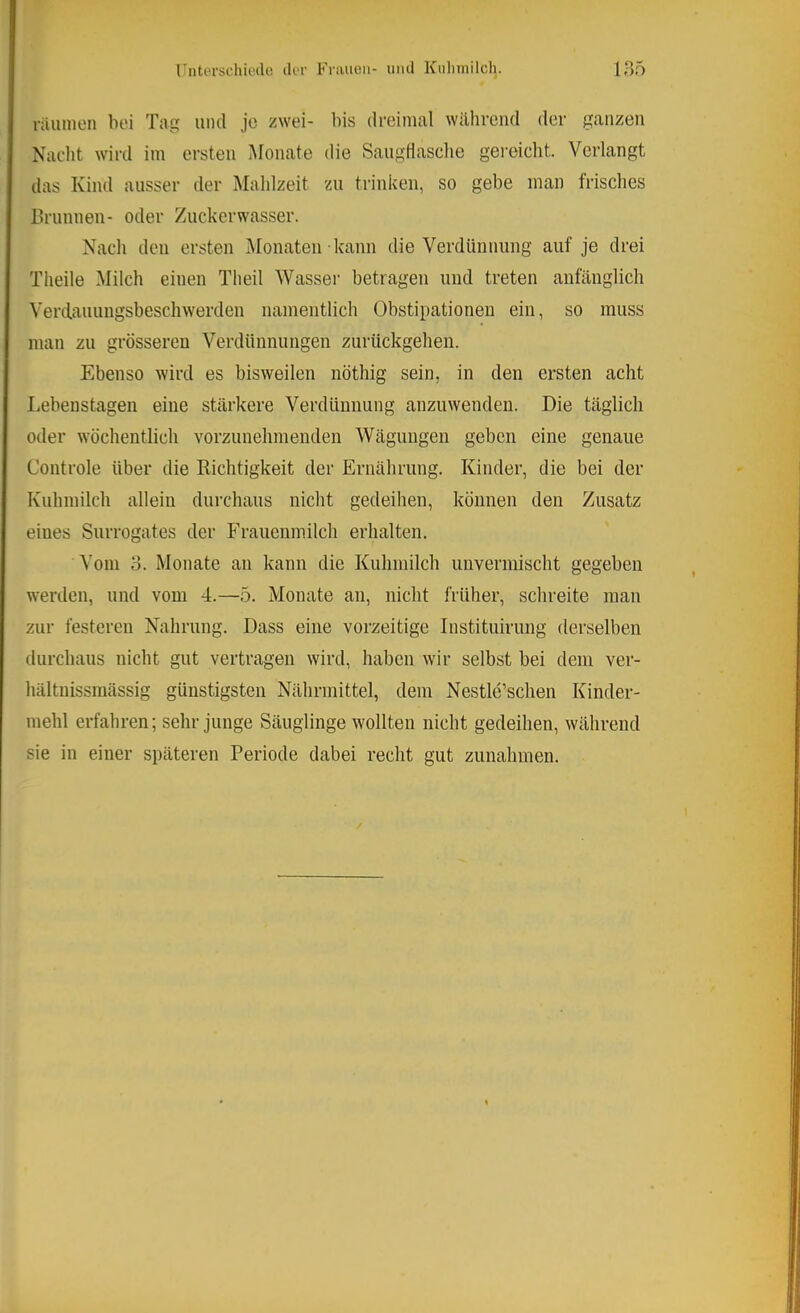 rntorschiwle (Ut Fniiioii- uiul Kulmiileh. ir>5 raumen bei Tag mul je zwei- bis dreimal während der ganzen Nacht wird im ersten Monate die Saugflasclie gereicht. Verlangt das Kind ausser der Mahlzeit zu trinken, so gebe man frisches Brunnen- oder Zuckerwasser. Nach den ersten Monaten kann die Verdünnung auf je drei Theile Milch einen Theil Wasser betragen und treten anfänglich Verdaiumgsbeschwerden namentlich Obstipationen ein, so muss man zu grösseren Verdünnungen zurückgehen. Ebenso wird es bisweilen nöthig sein, in den ersten acht Lebenstagen eine stärkere Verdünnung anzuwenden. Die täglich oder wöchentlich vorzunehmenden Wägungen geben eine genaue Controle über die Richtigkeit der Ernährung. Kinder, die bei der Kuhmilch allein durchaus nicht gedeihen, können den Zusatz eines Surrogates der Frauenmilch erhalten. Vom o. Monate an kann die Kuhmilch unvermischt gegeben werden, und vom 4.—5. Monate an, nicht früher, schreite man zur festeren Nahrung. Dass eine vorzeitige Instituirung derselben durchaus nicht gut vertragen wird, haben wir selbst bei dem ver- hältuissmässig günstigsten Nährmittel, dem Nestle’schen Kinder- mehl erfahren; sehr junge Säuglinge wollten nicht gedeihen, während sie in einer späteren Periode dabei recht gut Zunahmen.