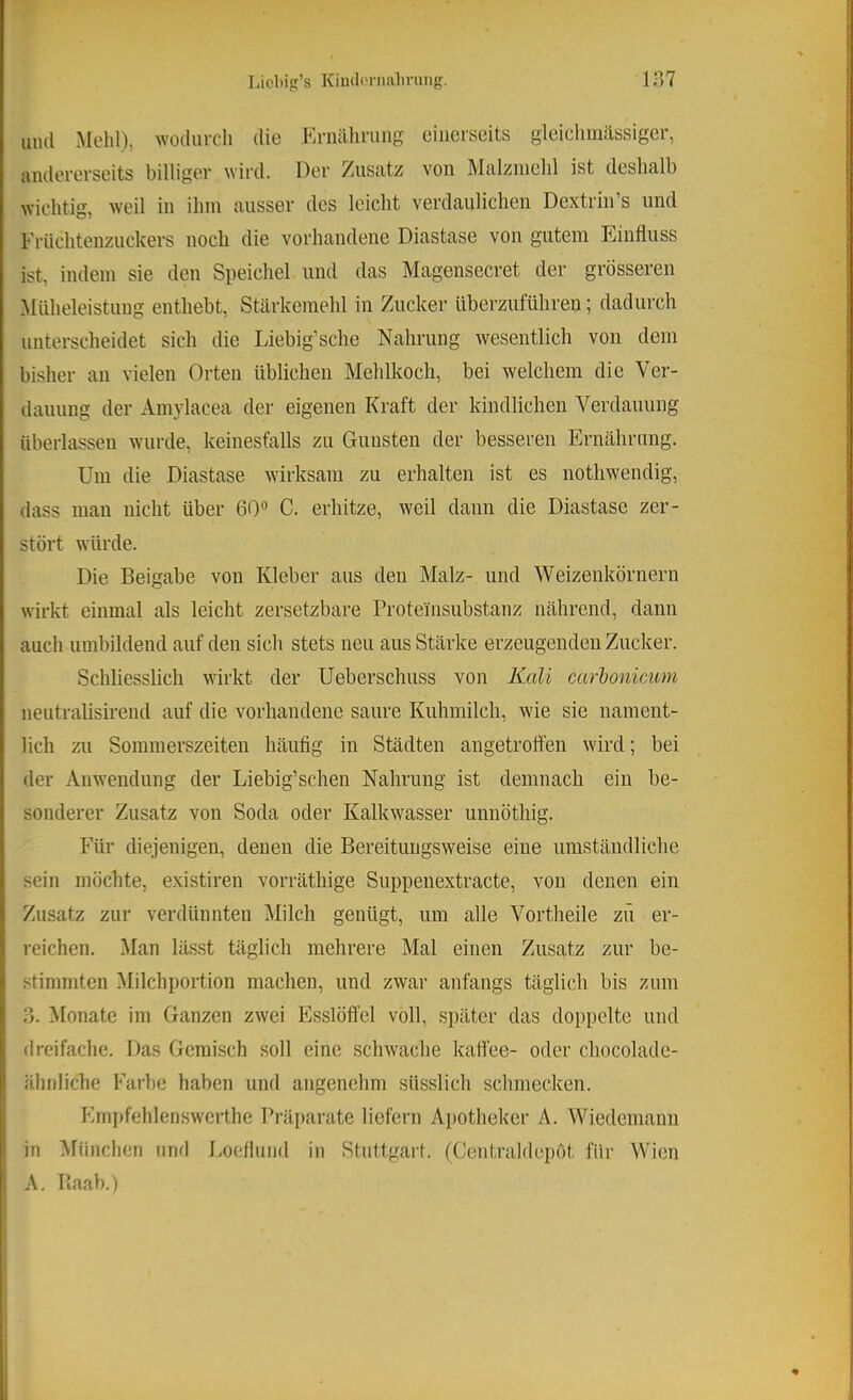 Licbip’s Kiiubn-nabrung. in? uiul Mehl), wodurcli die Ernährung einerseits gleichmässigcr, andererseits billiger wird. Der Zusatz von Malzmehl ist deshalb wichtig, w’eil in ihm ausser des leicht verdaulichen Dextrin’s und Früchtenzuckers noch die vorhandene Diastase von gutem Phnfluss ist, indem sie den Speichel und das Magensecret der grösseren *MUheleistung enthebt, Stärkemehl in Zucker überzuführen; dadurch unterscheidet sich die Liebig’sche Nahrung wesentlich von dem bisher an vielen Orten üblichen Mehlkoch, bei welchem die Ver- dauung der Ainylacea der eigenen Kraft der kindlichen Verdauung überlassen wurde, keinesfalls zu Gunsten der besseren Ernährung. Um die Diastase wirksam zu erhalten ist es nothwendig, dass man nicht über 60“ C. erhitze, weil dann die Diastase zer- stört würde. Die Beigabe von Kleber aus den Malz- und Weizenkörnern wirkt einmal als leicht zersetzbare Proteinsubstanz nährend, dann auch umbildend auf den sich stets neu aus Stärke erzeugenden Zucker. Schliesslich wirkt der Ueberschuss von Kali carhonicum neutralisirend auf die vorhandene saure Kuhmilch, wie sie nament- lich zu Sommerszeiten häufig in Städten angetrott’en wird; bei der Anwendung der Liebig’schen Nahrung ist demnach ein be- sonderer Zusatz von Soda oder Kalkwasser unnötliig. I ' Für diejenigen, denen die Bereitungsweise eine umständliche ■ sein möchte, existiren vorräthige Suppenextracte, von denen ein i Zusatz zur verdünnten Milch genügt, um alle Vortheile zü er- 1 reichen. Man lässt täglich mehrere Mal einen Zusatz zur be- • stimmten Milchportion machen, und zwar anfangs täglich bis zum ?). Monate im Ganzen zwei Plsslöflfel voll, später das doppelte und ! dreifache. Das Gemisch soll eine schwache kaffee- oder cliocolade- ähriliche Farbe haben und angenehm sUsslich schmecken. Ivmpfehlenswerthe Präparate liefern Apotheker A. Wiedeniann i: in ^lüiichen und Loefluiid in Stuttgart. (Centraldepot für AVien ' A. Raab.)