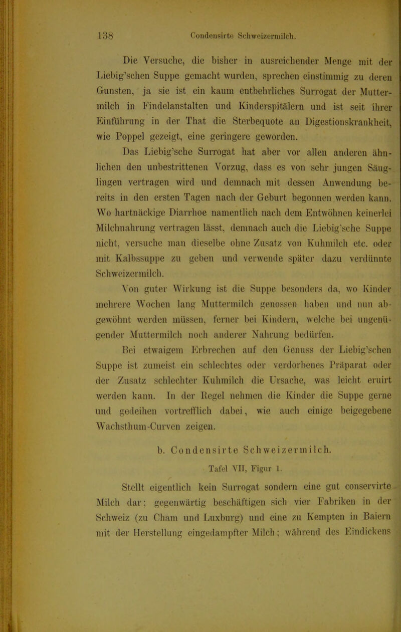 r 138 Condeiisirte Schweizcrniilch. Die Versuclie, die bislier in ausreichender Menge mit der Liebig’schen Suppe gemacht wurden, sprechen einstimmig zu deren Gunsten, ja sie ist ein kaum entbehrliches Surrogat der Mutter- milch in Findelanstalten und Kinderspitälern und ist seit ihrer Einführung in der That die Sterbequote an Digestionskrankheit, wie Poppel gezeigt, eine geringere geworden. Das Liebig’sche Surrogat hat aber vor allen anderen ähn- lichen den unbestrittenen Vorzug, dass es von sehr jungen Säug- lingen vertragen wird und demnach mit dessen Anwendung be- reits in den ersten Tagen nach der Geburt begonnen werden kann. Wo hartnäckige Diarrhoe namentlich nach dem Entwöhnen keinerlei Milchnahrung vertragen lässt, demnach auch die Liebig’sche Suppe nicht, versuche man dieselbe ohne Zusatz von Kuhmilch etc. oder mit Kalbssuppe zu geben und verwende später dazu verdünnte Schw'eizcrmilch. Von guter Wirkung ist die Suppe besonders da, wo Kinder mehrere Wochen lang Muttermilch genossen haben und nun ab- gewöhnt werden müssen, ferner bei Kindern, welche bei ungenü- gender Muttermilch noch anderer Nahrung bedürfen. Bei etwaigem Pirbrechen auf den Genuss der Liebig’schen Suppe ist zumeist ein schlechtes oder verdorbenes Präparat oder der Zusatz schlechter Kuhmilch die Ursache, was leicht eruirt werden kann, ln der Regel nehmen die Kinder die Suppe gerne und gedeihen vortrefflich dabei, wie auch einige beigegebene Wachsthum-Curven zeigen. b. Condensirte Schweiz er milch. Tafel \TI, Figur 1. Stellt eigentlich kein Surrogat sondern eine gut conservirte Milch dar; gegenwärtig beschäftigen sich vier P’abriken in der Schweiz (zu Cham und Luxburg) und eine zu Kein])ten in Baiern mit der Herstellung cingedami)fter Milch; während des Phndickens