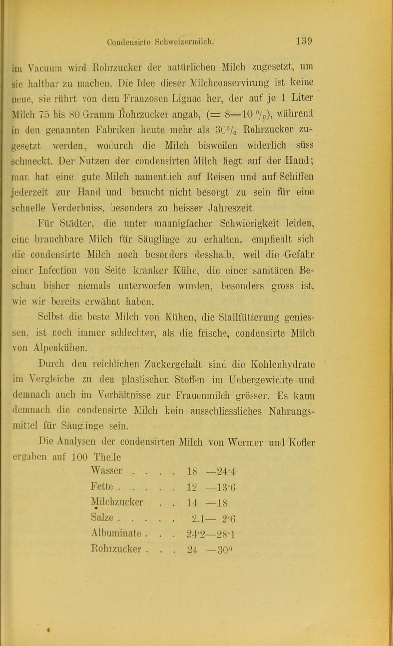 iin Vaciium wild Kolirzucker iler natürlichen Milch ziigesetzt, um sie lialtbar zu machen. Die Idee dieser Milchconservirung ist keine neue, sie rührt von dem Franzosen Lignac her, der auf je 1 Liter Milch 75 bis 80 Gramm Rohrzucker angab, (= 8—10 °/o), während in den genannten Fabriken heute mehr als 30”/o Rohrzucker zu- gesetzt \verden, wodurch die Milch bisweilen widerlich süss schmeckt. Der Nutzen der condensirten Milch liegt auf der Hand; man hat eine gute Milch namentlich auf Reisen und auf Schiffen jederzeit zur Hand und braucht nicht besorgt zu sein für eine schnelle Verderbniss, besonders zu heisser Jahreszeit. Für Städter, die unter mannigfacher Schwierigkeit leiden, eine brauchbare Milch für Säuglinge zu erhalten, empfiehlt sich die condensirte Milch noch besonders desshalb, weil die Gefahr einer Infection von Seite kranker Kühe, die einer sanitären Be- schau bisher niemals unterworfen wurden, besonders gross ist, wie wir bereits erwähnt haben. Selbst die beste Milch von Kühen, die Stallfütterung genies- sen, ist noch immer schlechter, als die frische, condensirte Milch von Alpenkühen. Durch den reichlichen Zuckergehalt sind die Kohlenhydrate im Vergleiche zu den plastischen Stoffen im Uebergewichte und demnach auch im Verhältnisse zur Frauenmilch grösser. Es kann demnach die condensirte Milch kein ausschliessliches Nahrungs- mittel für Säuglinge sein. Die Analysen der condensirten Milch von Wermer und Kotier ergaben auf 100 Theile Wasser .... 18 —24’4 Fette 12 —13-6 Milchzucker . . 14 —18 Salze . 2.1— 2-6 Albuminate . Rohrzucker . 24-2—28-1 24 —30°