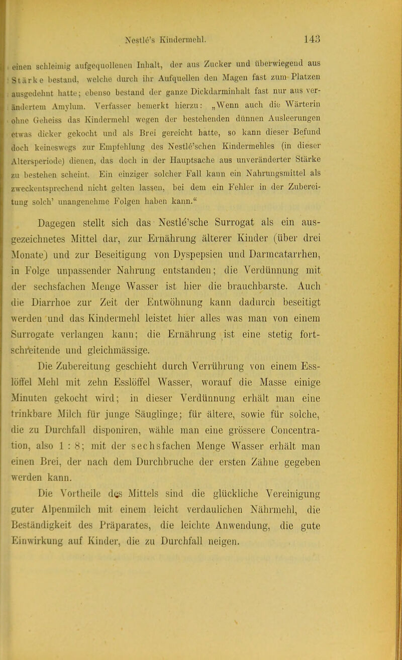 einen schleimig aufgeiiuollenen Inhalt, der aus Zucker und überwiegend aus Stärke bestand, welche durch ihr Aulquellcn den Magen fast zum Platzen ansgedehnt hatte; ebenso bestand der ganze Dickdarminhalt fast nur aus ver- ändertem Amylum. Verfasser bemerkt hierzu; „Wenn auch die Wärterin ohne Geheiss das Kindermehl wegen der bestehenden dünnen Ausleerungen etwas dicker gekocht und als Brei gereicht hatte, so kann dieser Befund doch keineswegs zur Empfehlung des Nestlö’schen Kindermehles (in dieser Altersperiode) dienen, das doch in der Hauptsache aus unveränderter Stärke zu bestehen scheint. Ein einziger solcher Fall kann ein Nahrungsmittel als zweckentsprechend nicht gelten lassen, bei dem ein Fehler in der Zuberei- tung solch’ unangenehme Folgen haben kann.“ Dagegen stellt sich das Nestle’sche Surrogat als ein aus- gezeichnetes Mittel dar, zur Ernährung älterer Kinder (über drei Monate) und zur Beseitigung von Dyspepsien und Darincatarrhen, in Folge unpassender Nahrung entstanden; die Verdünnung mit der sechsfachen Menge Wasser ist hier die brauchbarste. Auch die Diarrhoe zur Zeit der Entwöhnung kann dadurch beseitigt werden und das Kindermehl leistet hier alles was mau von einem Surrogate verlangen kann; die Ernährung ist eine stetig fort- schi'eitende und gleichmässige. Die Zubereitung geschieht durch Verrührung von einem Ess- löffel Mehl mit zehn Esslöffel Wasser, worauf die Masse einige Minuten gekocht wird; in dieser Verdünnung erhält man eine trinkbare Milch für junge Säuglinge; für ältere, sowie für solche, die zu Durchfall disponiren, wähle man eine grössere Concentra- tion, also 1 : 8; mit der sechsfachen Menge Wasser erhält man einen Brei, der nach dem Durchbruche der ersten Zähne gegeben werden kann. Die Vortheile das Mittels sind die glückliche Vereinigung guter Alpenmilch mit einem leicht verdaulichen Nährmehl, die Beständigkeit des Präparates, die leichte Anwendung, die gute Einwirkung auf Kinder, die zu Durchfall neigen.