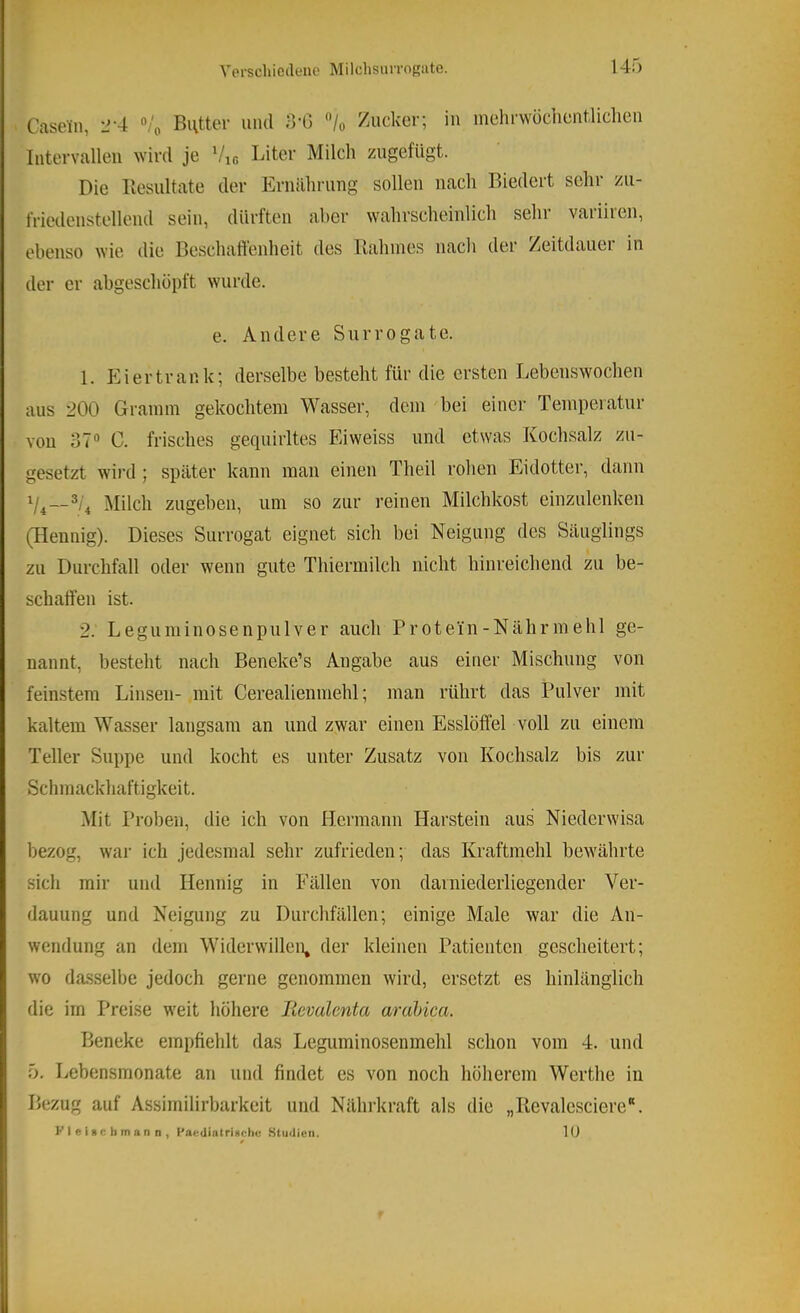 Versellioilenc MilchsiUTORate. Casein, 2-4 «'o Butter mul 3'G “/o Zucker; in mehrwüchentliclien Intervallen ^Yir(l je Vir, Biter Milch zugefügt. Die Hesiiltate der Ernährung sollen nach Biedert sehr zu- friedenstellend sein, dürften aber wahrscheinlich sehr variiren, ebenso wie die Beschatlcnheit des Itahines nacli der /eitdauei in der er abgeschüpft wurde. e. Andere Surrogate. 1. P2i er trank; derselbe besteht für die ersten Lebenswoclien aus 200 Gramm gekochtem Wasser, dem bei einer Temperatur von 37® C. frisches gequirltes Eiweiss und etwas Kochsalz zn- gesetzt wird ; später kann man einen Theil rohen Eidotter, dann Milch zugeben, um so zur reinen Milchkost einznlenken (Hennig). Dieses Surrogat eignet sich bei Neigung des Säuglings zu Durchfall oder wenn gute Thiermilch nicht hinreichend zu be- schaffen ist. 2. Leguniinosenpulver auch Protein-Nährmehl ge- nannt, besteht nach Beneke’s Angabe aus einer Mischung von feinstem Linsen- mit Cerealienmehl; man rührt das Pulver mit kaltem Wasser langsam an und zwar einen Esslöffel voll zu einem Teller Suppe und kocht es unter Zusatz von Kochsalz bis zur Scinnackliaftigkeit. Mit Proben, die ich von Hermann Harstein aus Niederwisa bezog, war ich jedesmal sehr zufrieden; das Kraftmehl bewährte sich mir und Hennig in Fällen von darniederliegender Ver- dauung und Neigung zu Durchfällen; einige Male war die An- wendung an dem Widerwillen, der kleinen Patienten gescheitert; wo dasselbe jedoch gerne genommen wird, ersetzt es hinlänglich die im Preise weit höhere lievalcnta arahica. Beneke empfiehlt das Leguminosenmehl schon vom 4. und 5. Lebensmonate an und findet es von noch höherem Werthe in Bezug auf Assimilirbarkeit und Nährkraft als die „Revalesciere“. FleiBChmann, PaodiatriBchu Studien. lU