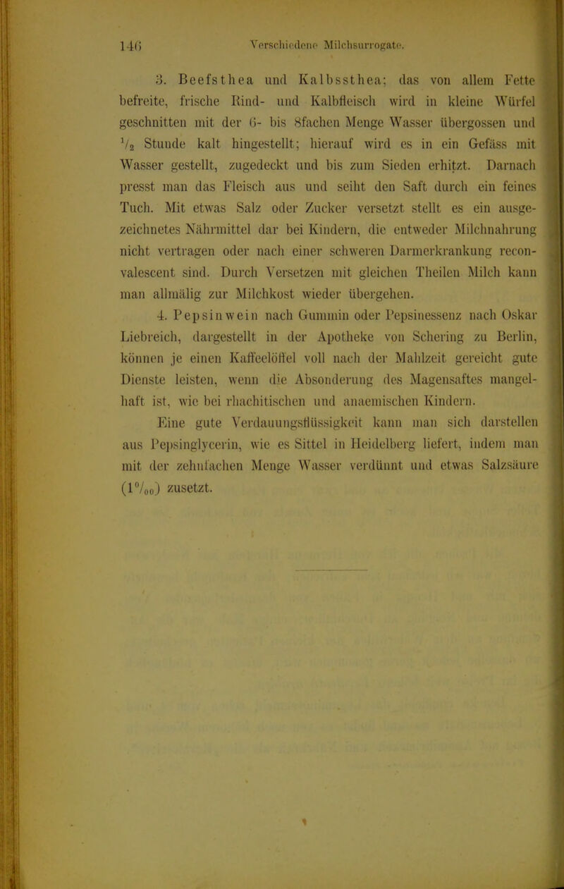 14(5 Vorschiedono MilclisiuTO{?ato. 3. Beefsthea und Kalbssthea; das von allem Fette befreite, frische Rind- und Kalbheisch wird in kleine Würfel geschnitten mit der 0- bis 8fachen Menge Wasser übergossen und V2 Stunde kalt hingestellt; hierauf wird es in ein Gefäss mit Wasser gestellt, zugedeckt und bis zum Sieden erhitzt. Darnach presst man das Fleisch aus und seiht den Saft durch ein feines Tuch. Mit etwas Salz oder Zucker versetzt stellt es ein ausge- zeichnetes Nährmittel dar bei Kindern, die entweder Milchnahrung nicht vertragen oder nach einer schweren Darmerkrankung recon- valescent sind. Durch Versetzen mit gleichen Theileu Milch kann man allmälig zur Milchkost wieder übergehen. 4. Pepsin wein nach Guminin oder Pepsinessenz nach Oskar Liebreich, dargestellt in der Apotheke von Schering zu Berlin, können je einen Kaffeelötfel voll nach der Mahlzeit gereicht gute Dienste leisten, wenn die Absondening des Magensaftes mangel- haft ist, wie bei rhachitischen und anaeinischen Kindern. Eine gute Verdauungstlüssigkeit kann man sich darstellen aus Pei)singlycerin, wie es Sittel in Heidelberg liefert, indem man mit der zehnfachen Menge Wasser verdünnt und etwas Salzsäure (H/00) zusetzt. ■J ■; r* i I ‘