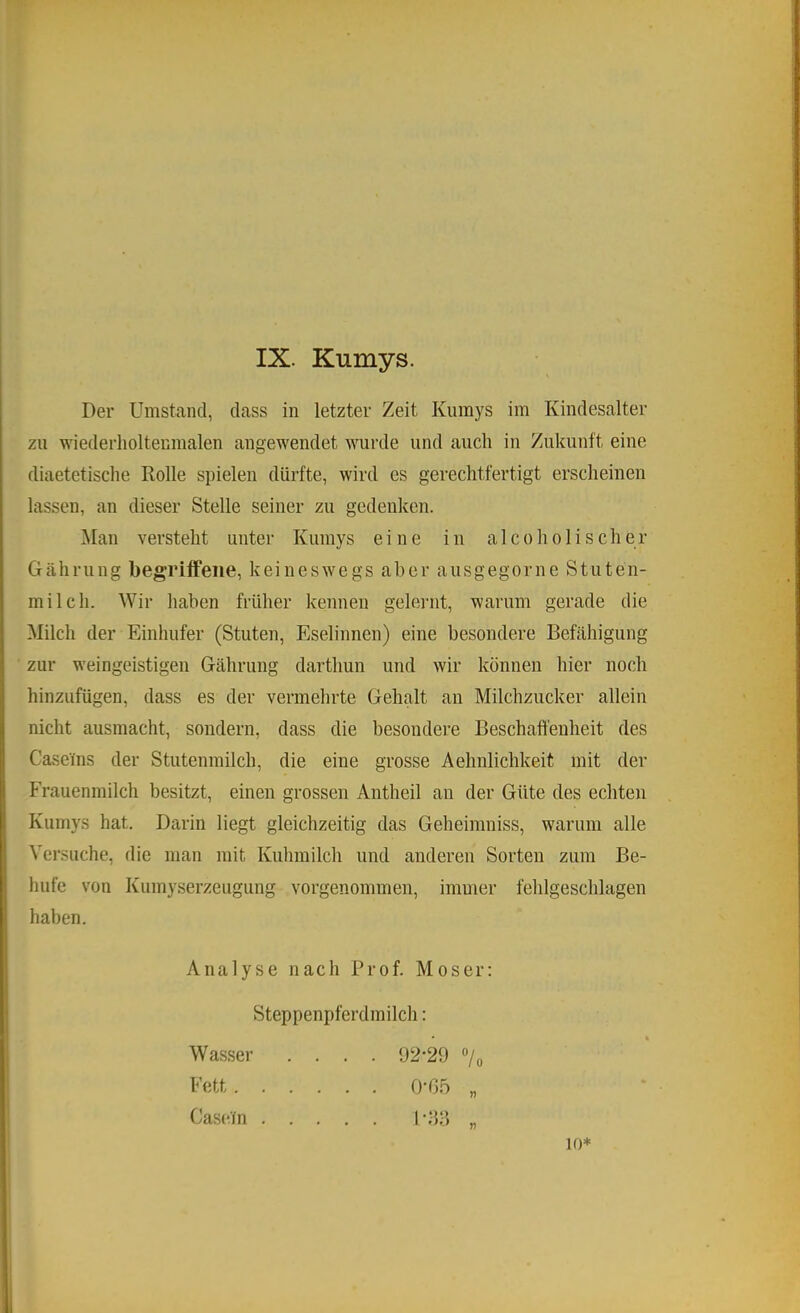 Der Umstand, dass in letzter Zeit Kumys im Kindesalter zu wiederholtenmalen angewendet wurde und auch in Zukunft eine diaetetische Rolle spielen dürfte, wird es gerechtfertigt erscheinen lassen, an dieser Stelle seiner zu gedenken. ]\Ian versteht unter Kumys eine in a 1 coho 1 ischer Gährung begriffene, keineswegs aber ausgegorne Stuten- milch. Wir haben früher kennen geleiait, warum gerade die Milch der Einhufer (Stuten, Eselinnen) eine besondere Befähigung zur weingeistigen Gährung darthun und wir können hier noch hinzufügen, dass es der vermehrte Gehalt an Milchzucker allein nicht ausmacht, sondern, dass die besondere Beschaffenheit des Caseins der Stutenmilch, die eine grosse Aehnlichkeit mit der Frauenmilch besitzt, einen grossen Antheil an der Güte des echten Kumys hat. Darin liegt gleichzeitig das Geheininiss, warum alle Versuche, die man mit Kuhmilch und anderen Sorten zum Be- hüte von Kumyserzeugung vorgenommen, immer fehlgeschlagen haben. Analyse nach Prof. Moser: Steppenpferdmilch: . 92-29 «/o ?? Wasser Fett. . . Casein . . 0- G.b 1- bff 10*
