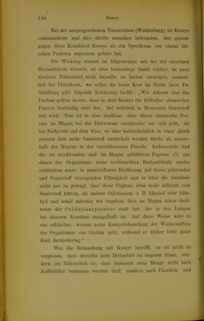 s Kumys. I t % ' 150 Bei der ausgesprochenen Tul)erculose (Waldenburg) ist Kumys I contraindicirt und dies dürfte inanclien l)efremden, der gerade gegen diese Krankheit Kumys als ein Specificum von einem fal- schen Profeten anpreisen gehört hat. Die Wirkung stimmt im Allgemeinen mit der der einzelnen Bestandtheile überein, ist aber keineswegs damit erklärt, da ganz ähnliche Nährmittel^ nicht dasselbe zu leisten vermögen, nament- I lieh bei Phtisikern, wo selbst die beste Kost im Stiche lässt. Dr. Stahlberg gibt folgende Erklärung liiefür: „Wdr müssen also das l'actum gelten lassen, dass in dem Kumys ein lebhafter chemischer Process beständig statt hat, bei welchem in Momenten Sauerstoff frei wird. Nun ist es aber denkbar, dass dieser chemische Pro- cess im Magen bei der Bhitw'ärme energischer vor sich geht, als i bei Nullgrade auf dem Eise, so dass wahrscheinlich in einer gleich grossen Zeit mehr Sauerstoff entwickelt werden dürfte als ausser- halb des Magens in der verschlossenen Flasche. Andererseits sind die zu oxydirenden und im Magen gebildeten Peptone (V) aus denen der Organismus seine verbrauchten Bestandtheile wieder restituiren muss, in unndttelbarer Berührung mit dieser gährenden und Sauerstoff erzeugenden Flüssigkeit und es wäre die Annahme nicht gar zu gewagt, dass diese Peptone eben mehr Affinität zum Sauerstoff hätten, als andere Substanzen, z. B. Alkohol oder Alde- hyd und somit müssten w'ir zugeben, dass im Magen schon theil- weise der Oxidationsprocess statt hat, der in den Lungen bei unseren Kranken mangelhaft ist. Auf diese Weise w'äre es uns erklärbar, warum unter Kuinysbehandlung der Wiederaufbau des Organismus von Statten geht, während er früher trotz guter Kost darniederlag.“ Was die Behandlung mit Kumys betrifft, so ist nicht zu vergessen, dass derselbe kein Heilmittel im engeren Sinne, son- dern ein Nährmittel ist, dass demnach seine Menge nicht nach Kaffeelöffel bemessen werden darf, sondern nach h'laschen, und