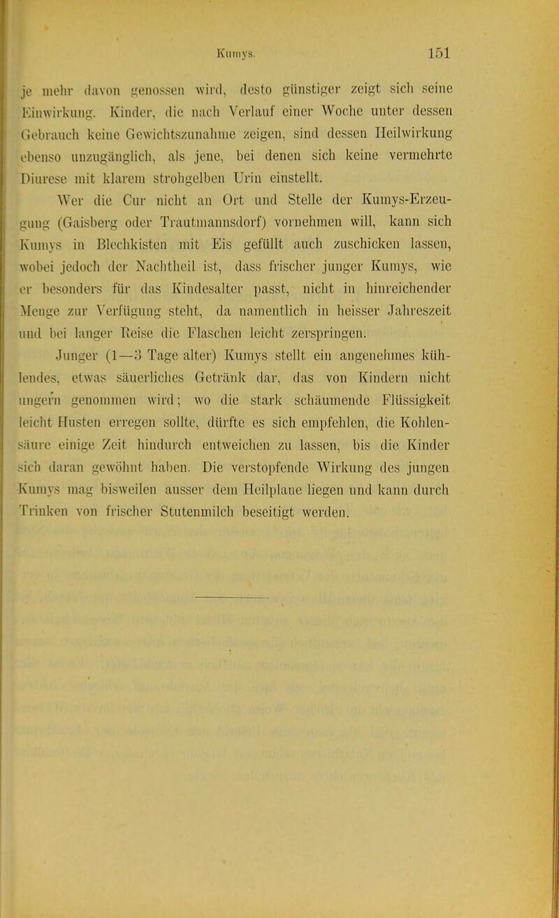 je mein- davon ^^enossen wird, desto günstiger zeigt sicli seine Kinwirkung. Kinder, die nach Verlauf einer Woche unter dessen Gebrauch keine Gewichtsziinahnie zeigen, sind dessen Heilwirkung ebenso unzugänglich, als jene, bei denen sich keine vermehrte Diurese mit klarem strohgelben Urin einstellt. Wer die Cur nicht an Ort und Stelle der Kumys-Erzeu- gung (Gaisberg oder Trautmannsdorf) vornehmen will, kann sich Kumys in Blcchkisten mit Eis gefüllt auch zuschicken lassen, wobei jedoch der Nachtheil ist, dass frischer junger Kumys, wie er besonders für das Kindesalter passt, nicht in hinreichender Menge zur Verfügung steht, da namentlich in heisser Jahreszeit t und bei langer Reise die Flaschen leicht zerspringen. Junger (1—3 Tage alter) Kumys stellt ein angenehmes küh- lendes, etwas säuerliches Getränk dar, das von Kindern nicht ungern genommen wird; wo die stark schäumende Flüssigkeit leicht Husten erregen sollte, dürfte es sich empfehlen, die Kohlen- säure einige Zeit hindurch entweichen zu lassen, bis die Kinder sich daran gewöhnt haben. Die verstopfende Wirkung des jungen Kumys mag bisweilen ausser dem Hcilplane liegen und kann durch Trinken von frischer Stutenmilch beseitigt werden.