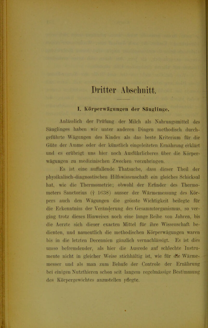 Dritter Abscliiiitt. I. Körpcrwh'miiig'oii der Säuf?liiig:e. Anlässlich der Prüfung der Milch als Xahrungsmittel des Säuglinges haben wir unter anderen Dingen methodisch durch- geführte Wägungen des Kindes als das lieste Kriterium für die Güte der Amme oder dei- künstlich eingeleiteten Ernährung erklärt und es erübrigt uns hier noch Ausführlicheres über die Kürper- wägungen zu medizinischen Zwecken vorzubringen. Es ist eine auffallende Thatsache, dass dieser Theil der physikalisch-diagnostischen Hilfswissenschaft ein gleiches Schicksal hat, wie die Thermometrie; obwohl der Erfinder des Thermo- meters Sanctorius (f l(!38) ausser der Wärmemessung des Kör- pers auch den Wägungen die grösste Wichtigkeit beilegte für die Erkenntniss der Veiümlerung des Gesammtorganismus, so ver- ging trotz dieses Hinweises noch eine lange Reihe von Jahren, bis die Aerzte sich dieser exacten Mittel für ihre Wissenschaft be- dienten, und namentlich die methodischen Körperwägungen waren bis in die letzten Dccennien gänzlich vernachlässigt. Es ist dies umso befremdender, als hier die Ausrede auf schlechte Instru- mente nicht in gleicher Weise stichhältig ist, wie für die Wärme- messer und als man zum Behüte der Controle der Ernährung bei einigen Nutzthieren schon seit langem regelmässige Bestimmung des Körpergewichtes anzustellen pflegte.
