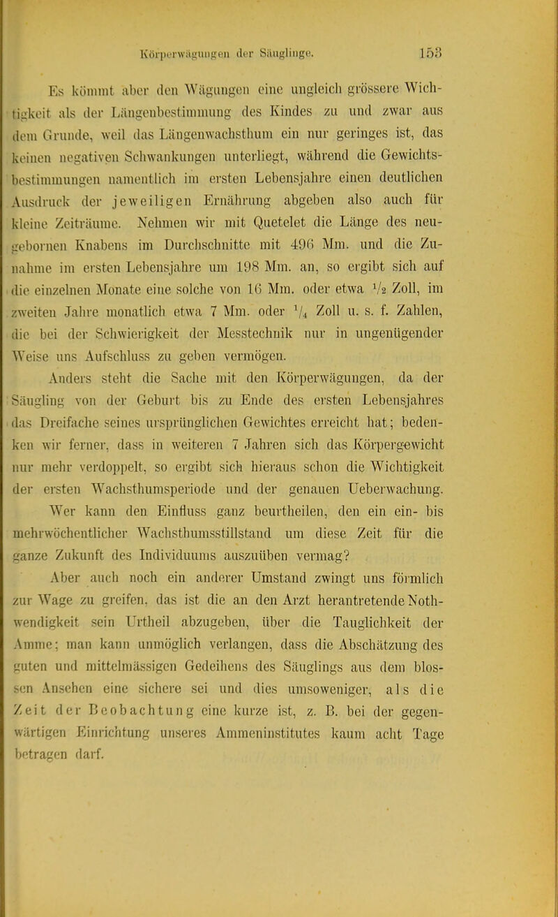 KörperwilgUMgon tler Siiugliiigo. 15H Es köninit aber den Wägungen eine ungleich grössere Wich- tigkeit als iler Längenbestiinnuing des Kindes zu und zwar aus dem Grunde, weil das Längenwachstlium ein nur geringes ist, das keinen negativen Schwankungen unterliegt, während die Gewichts- bestiininungen namentlich im ersten Lebensjahre einen deutlichen Ausdruck der jeweiligen Ernährung abgeben also auch für kleine Zeiträume. Nehmen wir mit Quetelet die Länge des neu- gebornen Knabens im Durchschnitte mit 496 Mm. und die Zu- nahme im ersten Lebensjahre um 198 Mm. an, so ergibt sich auf die einzelnen Monate eine solche von 16 Mm. oder etwa 1^2 Zoll, im zweiten Jahre monatlich etwa 7 Mm. oder ^4 u. s. f. Zahlen, die bei der Schwierigkeit der Messtechnik nur in ungenügender Weise uns Aufschluss zu geben vermögen. Anders steht die Sache mit den Körperwägungen, da der Säugling von der Geburt bis zu Ende des ersten Lebensjahres das Dreifache seines ursprünglichen Gewichtes erreicht hat; beden- ken wir ferner, dass in weiteren 7 Jahren sich das Körperg-ewicht nur mehr verdoppelt, so ergibt sich hieraus schon die Wichtigkeit der ersten Wachsthumsperiode und der genauen Ueberwachung. Wer kann den Einfluss ganz beurtheilen, den ein ein- bis mehrwöchentlicher Wachsthumsstillstand um diese Zeit für die ganze Zukunft des Individuums auszuüben vermag? Aber auch noch ein anderer Umstand zwingt uns förmlich zur Wage zu greifen, das ist die an den Arzt herantretende Noth- wendigkeit sein Urtheil abzugeben, über die Tauglichkeit der Amme; man kann unmöglich verlangen, dass die Abschätzung des guten und mittelmässigen Gedeihens des Säuglings aus dem blos- sen Ansehen eine sichere sei und dies um.soweniger, als die Zeit der Deobachtung eine kurze Ist, z. B. bei der gegen- wärtigen Einrichtung unseres Ammeninstitutes kaum acht Tage betragen darf.