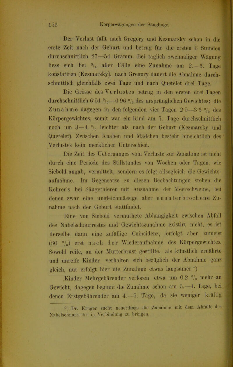 Der Verlust fällt nach Gregory und Kezmarsky sclion in die erste Zeit nach der Geburt und betrug für die ersten (5 Stunden durchschnittlich 27—54 Granini. Bei täglich zweimaliger Wägung liess sich bei aller Fälle eine Zunahme am 2.—;5. Tage konstatiren (Kezmarsky), nach Gregory dauert die Abnahme durch- schnittlich gleichfalls zwei Tage und nach Quetelet drei Tage. Die Grösse des Verlustes betrug in den ersten drei Tagen durchschnittlich 6\51 7o—b'96 7o ursprünglichen Gewichtes; die Zunahme dagegen in den folgenden vier Tagen 2'5—7o des Körpergewichtes, somit war ein Kind am 7. Tage durchschnittlich noch um 3—4 7o leichter als nach der Geburt (Kezmarsky und Quetelet). Zwischen Knaben und Mädchen besteht hinsichtlich des Verlustes kein merklicher Unterschied. Die Zeit des Ueberganges vom Verluste zur Zunahme ist nicht durch eine Peiiode des Stillstandes von Wochen oder Tagen, wie Siebold angab, vermittelt, sondern es folgt allsogleich die Gewichts- aufnahme. Im Gegensätze zu diesen Beobachtungen stehen die Kehrer’s bei Säugethieren mit Ausnahme der Meerscinveine, bei denen zwar eine ungleichmässige aber ununterbrochene Zu- nahme nach der Geburt stattfindet. Eine von Siebold vermuthete Abhängigkeit zwischen Abfall des Nabelschnurrestes umT Gewichtszunahme e.xistirt nicht, es ist derselbe dann eine zufällige Coincidenz, erfolgt aber zumeist (80 °/ü) erst nach der Wiederaufnahme des Körpergewichtes. Sowohl reife, an der Mutterbrust göstillte, als künstlich ernährte und unreife Kinder verhalten sich bezüglich der Abnahme ganz gleich, nur erfolgt hier die Zunahme etw'as langsamer.*) Kinder INIehrgebärender verloren etwa um 0.2 °/o mehr an Gewicht, dagegen beginnt die Zunahme schon am 3.—4. Tage, bei denen Erstgebährender am 4.—5. Tage, da sie weniger kräftig Dr. Krüger suclit neuerdings die Zunahme mit dem Ahlalle des Nahelsclinurrestes in Verbindung zu bringen.
