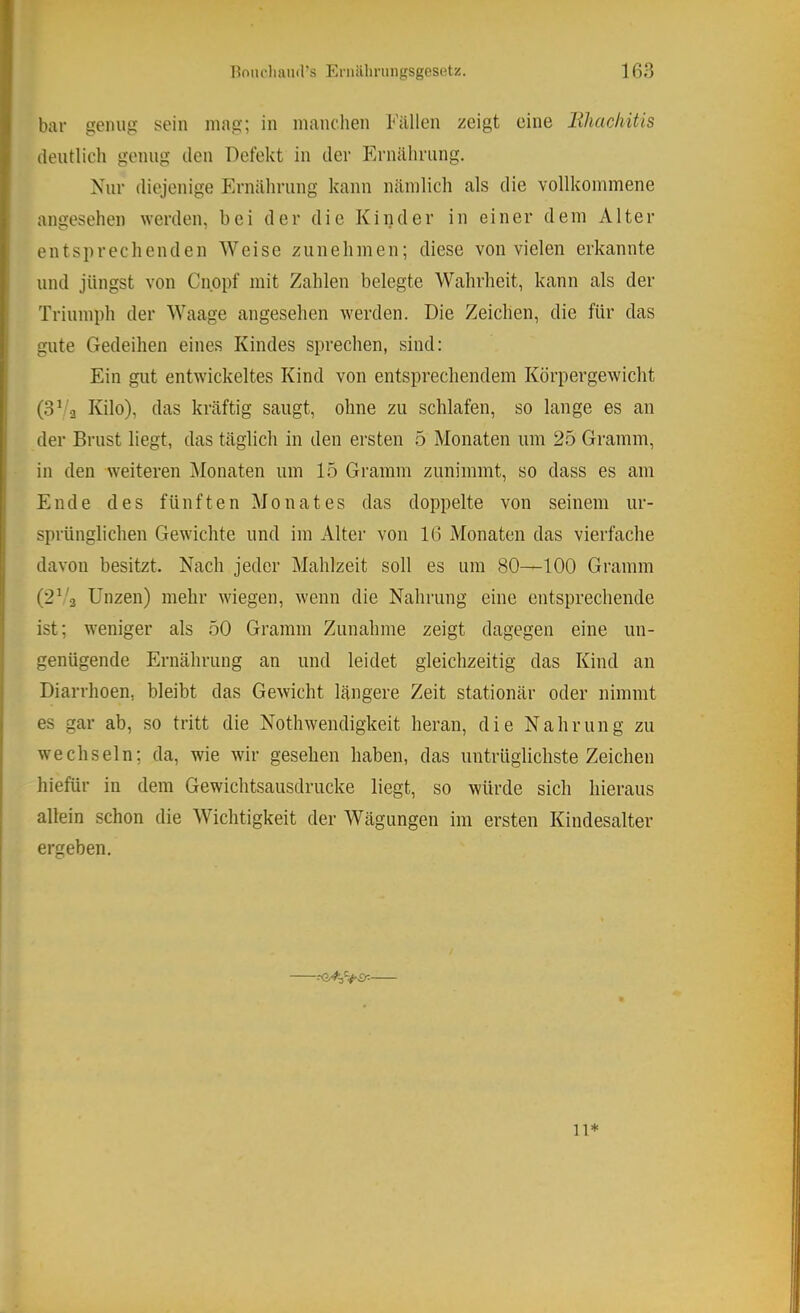 bar genug sein mag; in manchen Fällen zeigt eine lihachitis deutlich genug den Defekt in der Ernährung. Nur diejenige Ernährung kann nämlich als die vollkommene angesehen werden, bei der die Kinder in einer dem Alter entsprechenden Weise zunehmen; diese von vielen erkannte und jüngst von Cnppf mit Zahlen belegte Wahrheit, kann als der Triumph der Waage angesehen werden. Die Zeichen, die für das gute Gedeihen eines Kindes sprechen, sind; Ein gut entwickeltes Kind von entsprechendem Körpergewicht (3V2 Kilo), das kräftig saugt, ohne zu schlafen, so lange es an der Brust liegt, das täglich in den ersten 5 Monaten um 25 Gramm, in den weiteren iMonaten um 15 Gramm zunimmt, so dass es am Ende des fünften Monates das doppelte von seinem ur- sprünglichen Gewichte und im Alter von 16 Monaten das vierfache davon besitzt. Nach jeder Mahlzeit soll es um 80—100 Gramm (2^'2 Unzen) mehr wiegen, wenn die Nahrung eine entsprechende ist; weniger als 50 Gramm Zunahme zeigt dagegen eine un- genügende Ernährung an und leidet gleichzeitig das Kind an Diarrhoen, bleibt das Gewicht längere Zeit stationär oder nimmt es gar ab, so tritt die Nothwendigkeit heran, die Nahrung zu wechseln; da, wie wir gesehen haben, das untrüglichste Zeichen hiefür in dem Gewichtsausdrucke liegt, so würde sich hieraus allein schon die Wichtigkeit der Wägungen im ersten Kindesalter ergeben. 11*