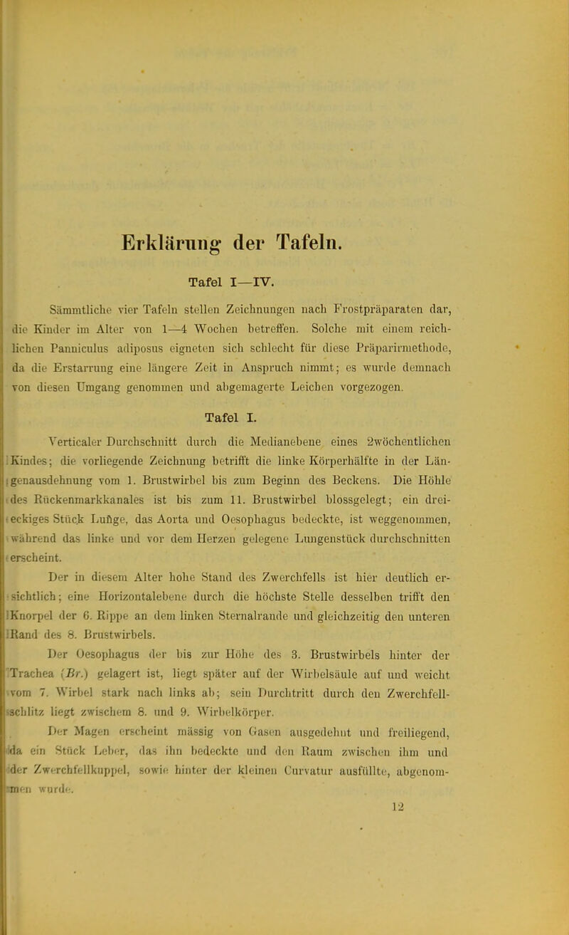 Erklärung der Tafeln. Tafel I—IV. Sämmtliche vier Tafeln stellen Zeichnungen nach Frostpräi^araten dar, die Kinder im Alter von 1—4 Wochen betreffen. Solche mit einem reich- lichen Panniculus adiposns eigneten sich schlecht für diese Präparirmethode, da die Erstarrung eine längere Zeit in Anspruch nimmt; es wurde demnach von diesen Umgang genommen und ahgemagerte Leichen vorgezogen. Tafel I. Verticaler Durchschnitt durch die Medianebene eines ^wöchentlichen !Kindes; die vorliegende Zeichnung betrift’t die linke Körperhälfte in der Län- ! genausdehnung vom 1. Brustwirbel bis zum Beginn des Beckens. Die Höhle •des Rückenmarkkanales ist bis zum 11. Brustwirbel blossgelegt; ein drei- • eckiges Stück Lufige, das Aorta und Oesophagus bedeckte, ist weggenommen, während das linke und vor dem Herzen gelegene Lungenstück durchschnitten ■ erscheint. Der in diesem Alter hohe Stand des Zwerchfells ist hier deutlich er- sichtlich; eine Horizontalebene durch die höchste Stelle desselben trifft den i Knorpel der 6. Rippe an dem linken Sternalrande und gleichzeitig den unteren iRand des 8. Brustwii'bels. Der Oesophagus der bis zur Höhe des 3. Brustwirbels hinter der Trachea (Br.) gelagert ist, liegt später auf der Wirbelsäule auf und weicht vom 7. Wirbel stark nach links ab; sein Durchtritt durch den Zwerchfell- iSchlitz liegt zwischem 8. und 9. Wirbelkörper. I)er Magen erscheint massig von Gasen ausgedehnt und freiliegend, da ein Stück Leber, das ihn bedeckte und den Raum zwischen ihm und der Zwerchfellkuppel, sowi<; hinter der kleinen Curvatur ausfüllte, abgenom- men wurde.