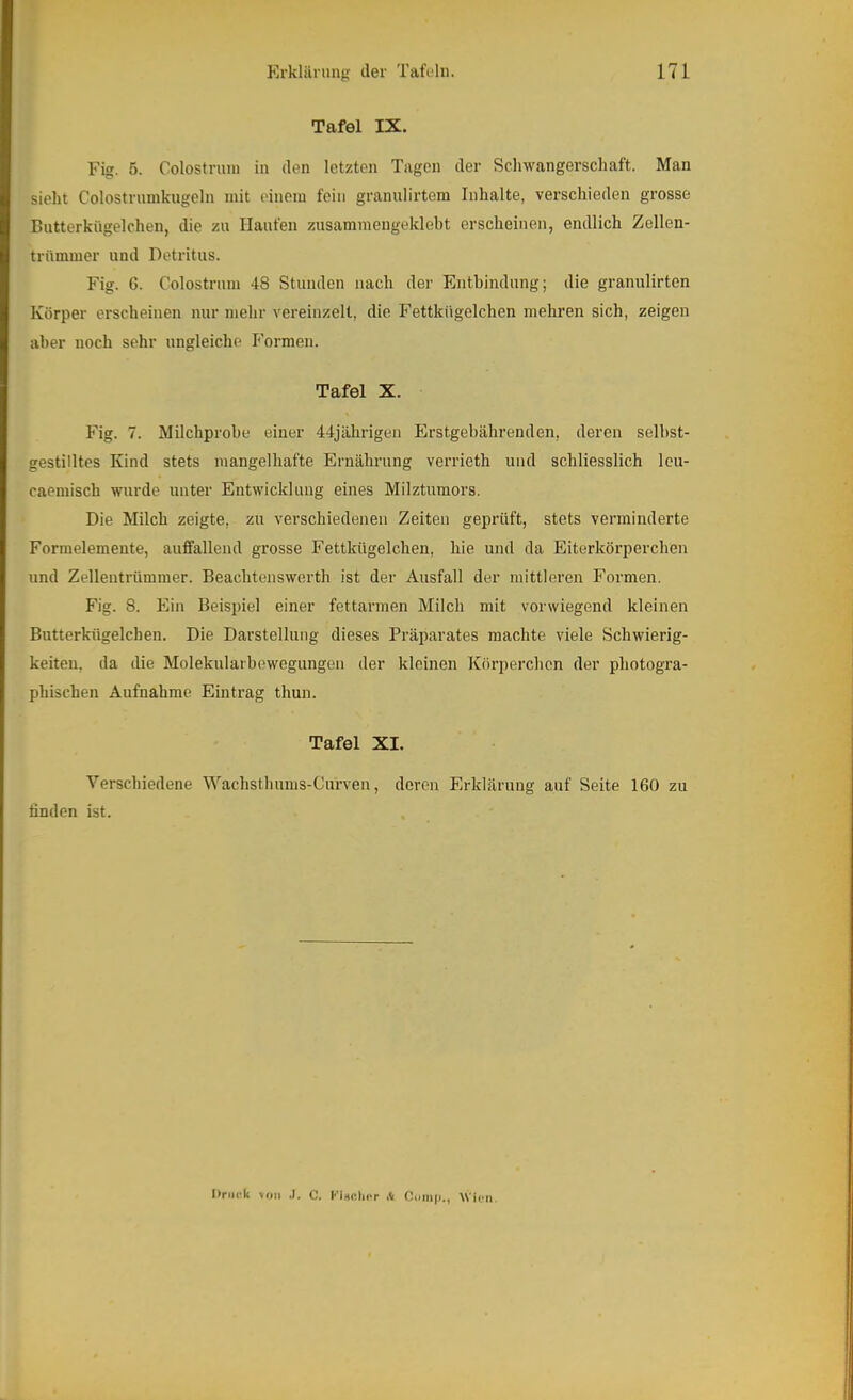 Tafel IX. Fig. 5. Colostnmi in den letzten Tagen der Sclnvangerschaft. Man sieht Colostrnmkugeln mit einem fein grannlirtem Inhalte, verschieden grosse Butterkügelchen, die zu Haufen zusammengeklebt erscheinen, endlich Zellen- trümmer und Detritus. Fig. 6. Colostrum 48 Stunden nach der Entbindung; die granulirten Körper erscheinen nur mehr vereinzelt, die Fettkügelchen mehren sich, zeigen aber noch sehr ungleiche Formen. Tafel X. Fig. 7. Milchprobe einer 44jährigen Erstgebährenden, deren selbst- gestilltes Kind stets mangelhafte Ernährung verrieth und schliesslich Icu- caemisch wurde unter Entwicklung eines Milztumors. Die Milch zeigte, zu verschiedenen Zeiten geprüft, stets verminderte Formelemente, auffallend grosse Fettkügelchen, hie und da Eiterkörperchen und Zelleutrümmer. Beachtenswerth ist der Ausfall der mittleren Formen. Fig. 8. Ein Beispiel einer fettarmen Milch mit vorwiegend kleinen Butterkügelchen. Die Darstellung dieses Präparates machte viele Schwierig- keiten, da die Molekularbewegungen der kleinen Körperchen der photogra- phischen Aufnahme Eintrag thun. Tafel XI. Verschiedene Wachsthums-Curveu, deren Erklärung auf Seite 160 zu finden ist. Oriiirk >oii .1. C. KiHClicr .V Otiiiip., WiuM.