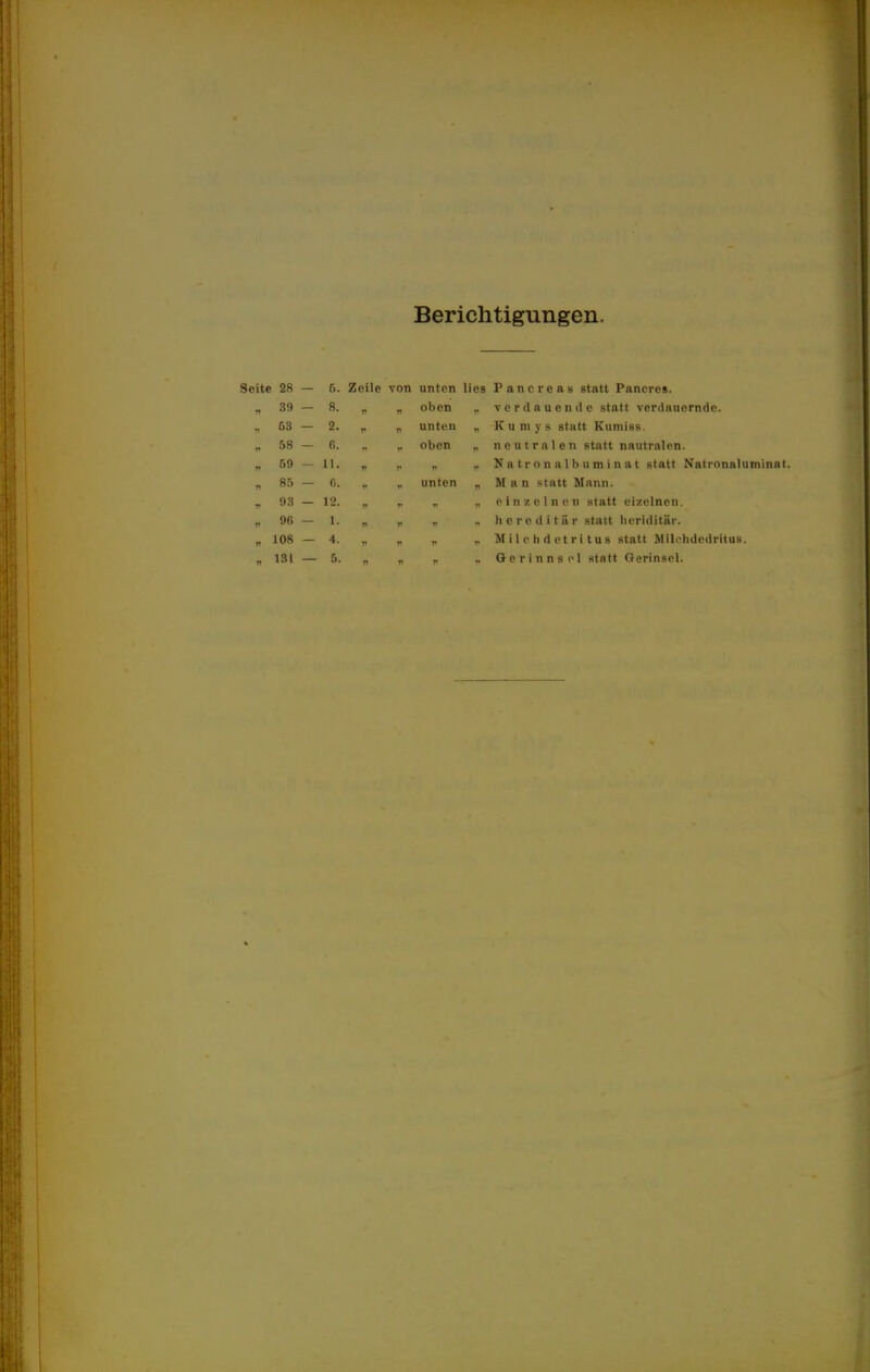 Berichtigungen. Seite 28 — 6. Zeile von unten lies Pancreas statt Pancres. « 39 — 8. r* n oben ff verdauende statt verdauernde. n 53 — 2. r »» unten ff Kumys statt Kumiss. n 58 — 6. n r oben ff neutralen statt neutralen. Yf 69 — 11. T» r t» ff Natronalbuminat statt Natronaluminat. n 85 — 6. r r unten ff Man statt Mann. 93 — 12. n r ff einzelnen statt eizelnen. r 96 — 1. tt r M hereditär statt beriditär. w 108 — 4. rt ff ff Milchdetritus statt Milchdedritus. f» 131 — 5. rt « ff ff Gerinnsel statt Gerinsel.