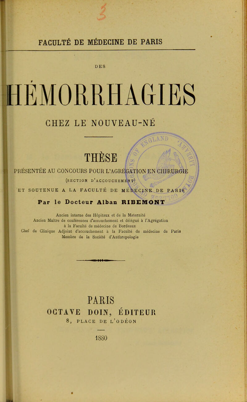 FACULTÉ DE MÉDECINE DE PARIS DES HÉMORRHAGIES CHEZ LE NOUVEAU-NE THESE 4/ ^ \ ' ' PRÉSENTÉE AU CONCOURS POUR L’AGRÉGATION EN CHIRURGIE (section d’accouchement^. ^ - ET SOUTENUE A LA FACULTE DE M E Î),E CINE ,D E PARIS ' cr Par le Docteur Alban RIBEMONT Ancien interne des Hôpitaux et de la Maternité Ancien Maître de conférences d’accouchement et délégué à l’Agrégation à la Faculté de médecine de Bordeaux Chef de Clinique Adjoint d’accouchement à la Faculté de médecine de Paris Membre de la Société d'Anthropologie cîf, 1 PARIS OCTAVE DOIN, ÉDITEUR 8, PLACE DE l'ODÉON