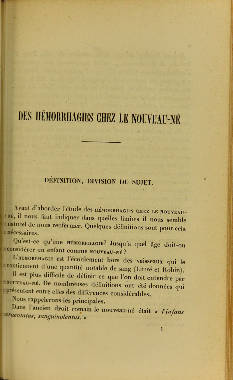 DES HÉMORKHAGIES CHEZ LE NOUVEAU-NÉ DÉFIMTION, DIVISION DU SUJET. A vant d’aborder l’élude des HéMORRHAcri.s chez le nouveau- ’ «É, il nous faut indiquer dans quelles limites il nous semble î naturel de nous renfermer. Quelques définitions sont pour cela i necessaires. Qu’esl-ce qu’une hémorrhagie? Jusqu’à quel âge doit-on considérer un enfant comme nouveau-né? L HEMORRHAGIE est l’écoulcment hors des vaisseaux qui le contiennent d’une quantité notable de sang (Littré et Robin). ^ Il est plus difficile de définir ce que l’on doit entendre par f'«ouvEAü-NÉ. De nombreuses définitions ont été données nui ^ présentent entre elles des différences considérables. ^ Nous rappelerons les principales. ^ Dans l’ancien droit romain le nouveau-né était « rinfans H cruentaluSj sanguinolentus. » '