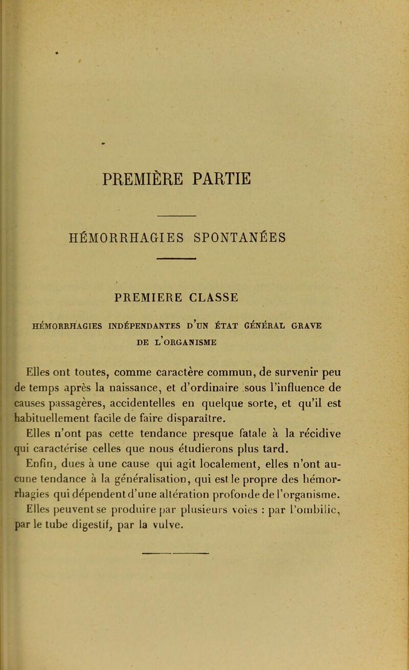 PREMIÈRE PARTIE HÉMORRHAGIES SPONTANÉES PREMIERE CLASSE HÉMORRHAGIES INDÉPENDANTES d’uN ÉTAT GÉNÉRAL GRAVE DE l’organisme Elles ont toutes, comme caractère commun, de survenir peu de temps après la naissance, et d’ordinaire sous l’influence de causes passagères, accidentelles en quelque sorte, et qu’il est habituellement facile de faire disparaître. Elles n’ont pas cette tendance presque fatale à la récidive qui caractérise celles que nous étudierons plus tard. Enfin, dues à une cause qui agit localement, elles n’ont au- cune tendance à la généralisation, qui est le propre des hémor- rhagies qui dépendent d’une altération profonde de l’organisme. Elles peuvent se produire par plusieurs voies : par l’ombilic, par le tube digestif, par la vulve.