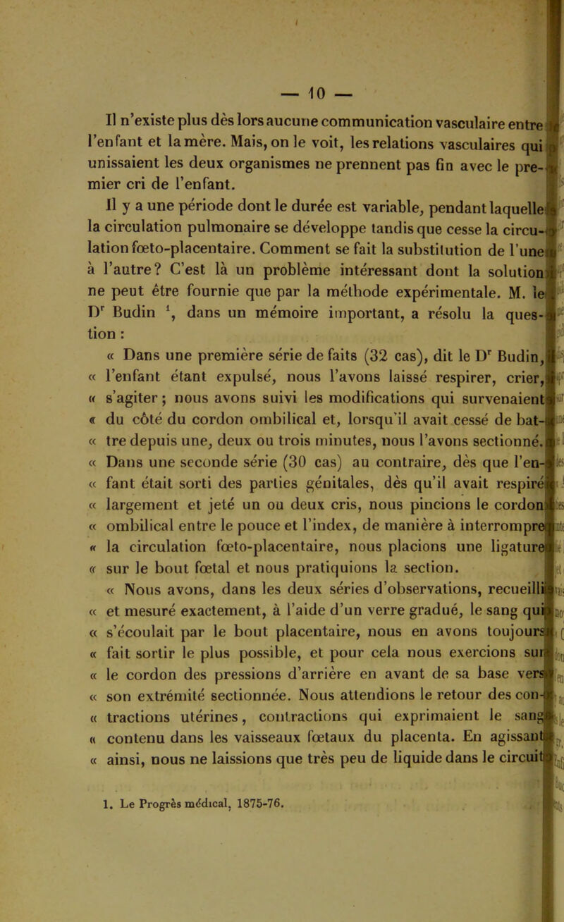 Il n’existe plus dès lors aucune communication vasculaire entre l’enfant et lamère. Mais, on le voit, les relations vasculaires qui unissaient les deux organismes ne prennent pas fin avec le pre- mier cri de l’enfant. Il y a une période dont le durée est variable, pendant laquelle] la circulation pulmonaire se développe tandis que cesse la circu- lation fœto-placentaire. Comment se fait la substitution de l’iinel à l’autre? C’est là un problème intéressant dont la solulioi ne peut être fournie que par la méthode expérimentale. M. U I)*^ Budin dans un mémoire important, a résolu la ques-l lion : « Dans une première série de faits (32 cas), dit le Budin,! « l’enfant étant expulsé, nous l’avons laissé respirer, crier,! w s’agiter ; nous avons suivi les modifications qui survenaient « du côté du cordon ombilical et, lorsqu’il avait cessé de bat- « tre depuis une, deux ou trois minutes, nous l’avons sectionné.I « Dans une seconde série (30 cas) au contraire, dès que l’en- « faut était sorti des parties génitales, dès qu’il avait respiré] « largement et jeté un ou deux cris, nous pincions le cordoi « ombilical entre le pouce et l’index, de manière à interrompi « la circulation fœto-placentaire, nous placions une ligatu^ « sur le bout fœtal et nous pratiquions la section. « Nous avons, dans les deux séries d’observations, recueilli| « et mesuré exactement, à l’aide d’un verre gradué, le sang qi « s’écoulait par le bout placentaire, nous en avons toujoui « fait sortir le plus possible, et pour cela nous exercions sui « le cordon des pressions d’arrière en avant de sa base vei « son extrémité sectionnée. Nous attendions le retour des con- « tractions utérines, contractions qui exprimaient le san^ « contenu dans les vaisseaux fœtaux du placenta. En agissant « ainsi, nous ne laissions que très peu de liquide dans le circuit w pi lies m îr.