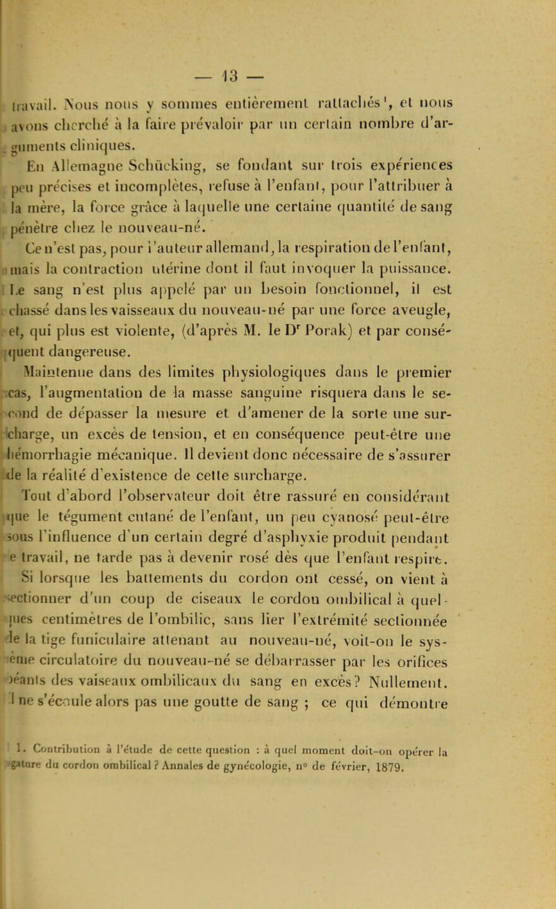 travail. Nous nous y sommes entièrement raltacliés', et nous avons cherché à la faire prévaloir par un certain nombre d’ar- guments cliniques. En Allemagne Schücking, se fondant sur trois expériences peu précises et incomplètes, refuse à l’enfant, pour l’attribuer à la mère, la force grâce à la(|uelle une certaine (|uantilé de sang pénètre chez le nouveau-né. Ce n’est pas, pour l’auteur allemand, la respiration de l’enfant, mais la contraction utérine dont il faut invoquer la puissance. Le sang n’est plus appelé par un besoin fonctionnel, il est chassé dans les vaisseaux du nouveau-né par une force aveugle, et, qui plus est violente, (d’après M. le D Porak) et par consé- (juent dangereuse. Maintenue dans des limites physiologiques dans le premier cas, l’augmentation de la masse sanguine risquera dans le se- cond de dépasser la mesure et d’amener de la sorte une sur- charge, un excès de tension, et en conséquence peut-être une hémorrhagie mécanique. Il devient donc nécessaire de s’assurer de la réalité d’existence de cette surcharge. Tout d’abord l’observateur doit être rassuré en considérant (|iie le tégument cutané de l’enfant, un peu cyanosé peut-être sous l’influence d’un certain degré d’asphyxie produit pendant e travail, ne tarde pas à devenir rosé dès que l’enfant respire. Si lorsque les battements du cordon ont cessé, on vient à sectionner d'un coup de ciseaux le cordon ombilical à quel- nies centimètres de l’ombilic, sans lier l’extrémité sectionnée le la tige funiculaire attenant au nouveau-né, voit-on le sys- ■eme circulatoire du nouveau-né se débarrasser par les orifices )éants des vaiseaux ombilicaux du sang en excès? Nullement. I ne s’écoule alors pas une goutte de sang ; ce qui démonti e 1. Contribution à l’étude de cette question : à quel moment doit-on opérer la gature du cordon ombilical ? Annales de gynécologie, n® de février, 1879.