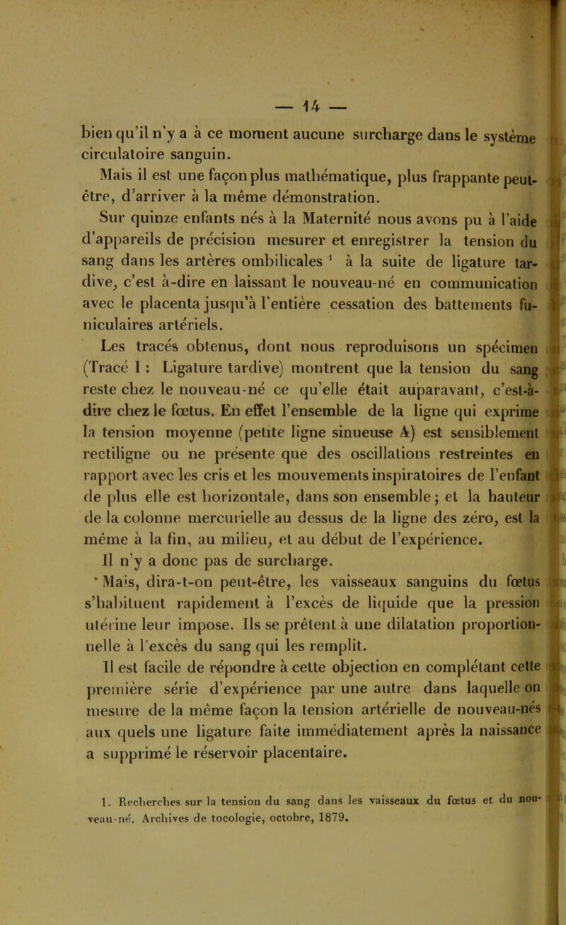 bien qu’il n’y a à ce moment aucune surcharge dans le système circulatoire sanguin. Mais il est une façon plus mathématique, plus frappante peut- être, d’arriver à la même démonstration. Sur quinze enfants nés à la Maternité nous avons pu à l’aide d’appareils de précision mesurer et enregistrer la tension du sang dans les artères ombilicales ‘ à la suite de ligature tar- dive, c’est à-dire en laissant le nouveau-né en communication avec le placenta jusqu’à l’entière cessation des battements fu- niculaires artériels. Les tracés obtenus, dont nous reproduisons un spécimen (Tracé I : Ligature tardive) montrent que la tension du sang reste chez le nouveau-né ce qu’elle était auparavant, c’est-à- dire chez le fœtus. En effet l’ensemble de la ligne qui exprime la tension moyenne (petite ligne sinueuse A) est sensiblement rectiligne ou ne présente que des oscillations restreintes en rapport avec les cris et les mouvements inspiratoires de l’enfant de plus elle est horizontale, dans son ensemble ; et la hauteur de la colonne mercurielle au dessus de la ligne des zéro, est la même à la fin, au milieu, et au début de l’expérience. Il n’y a donc pas de surcharge. * Mais, dira-t-on peut-être, les vaisseaux sanguins du fœtus s’habituent rapidement à l’excès de li(juide que la pression utérine leur impose. Ils se prêtent à une dilatation proportion- nelle à l’excès du sang qui les remplit. Il est facile de répondre à celte objection en complétant cette première série d’expérience par une autre dans laquelle on mesure de la même façon la tension artérielle de nouveau-nés a aux quels une ligature faite immédiatement après la naissance a supprimé le réservoir placentaire. 1. Recherches sur la tension du sang dans les vaisseaux du fœtus et du nou- veau-në. Archives de tocologie, octobre, 1879.