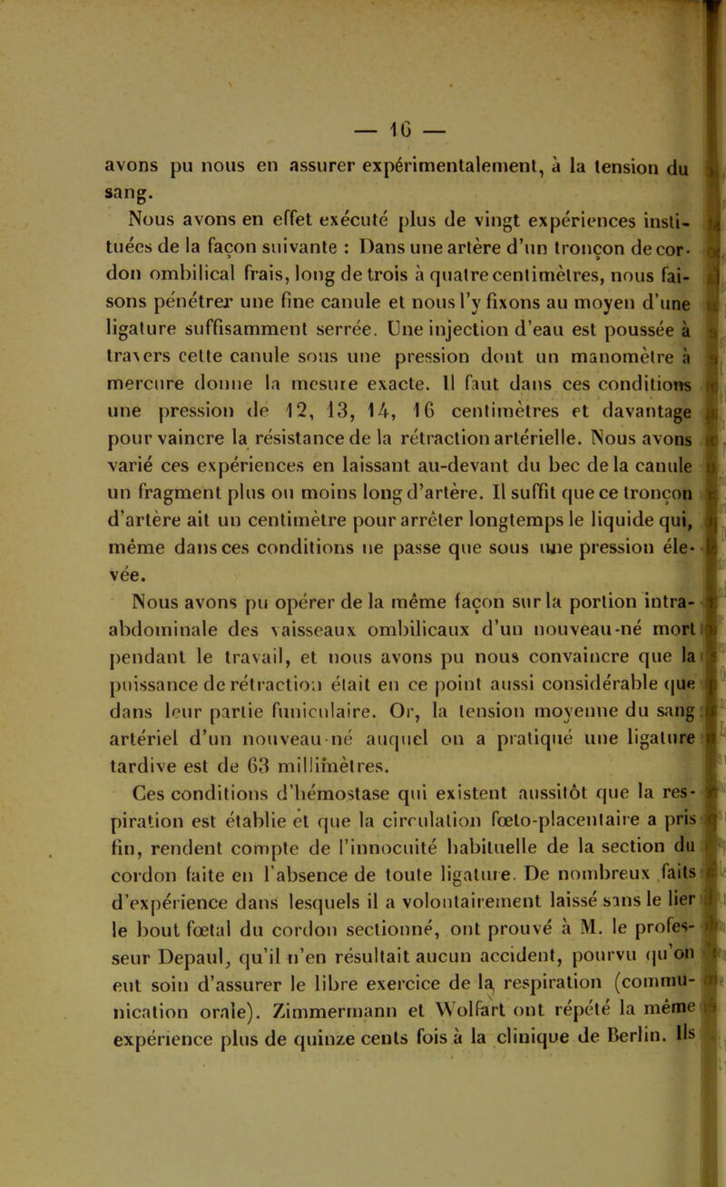 s — IG — avons pu nous en assurer expérimentalement, à la tension du sang. Nous avons en effet exécuté plus de vingt expériences insti- tuées de la façon suivante : Dans une artère d’un tronçon de cor- don ombilical frais, long de trois à quatre centimètres, nous fai- sons pénétrer une fine canule et nous l’y fixons au moyen d’une ligature suffisamment serrée. Une injection d’eau est poussée à traxers cette canule sous une pression dont un manomètre à mercure donne la mesure exacte. Il faut dans ces conditions une pression de 12, 13, 14, 16 centimètres et davantage I pour vaincre la résistance de la rétraction artérielle. Nous avons varié ces expériences en laissant au-devant du bec de la canule un fragment plus ou moins long d’artère. Il suffit que ce tronçon J d’artère ait un centimètre pour arrêter longtemps le liquide qui, même dans ces conditions ne passe que sous une pression éle- vée. ) Nous avons pu opérer de la même façon sur la portion intra- abdominale des vaisseaux ombilicaux d’un nouveau-né morll pendant le travail, et nous avons pu nous convaincre que la puissance de rétraction était en ce point aussi considérable (|ue dans leur partie funiculaire. Or, la tension moyenne du sang : artériel d’un nouveau né auquel on a pratiqué une ligature tardive est de 63 millimètres. Ces conditions d’hémostase qui existent aussitôt que la res- piration est établie et que la circulation fœto-placentaire a pris j fin, rendent compte de l’innocuité habituelle de la section du cordon faite en l’absence de toute ligature. De nombreux faitsij d’expérience dans lesquels il a volontairement laissé sans le lier j le bout fœtal du cordon sectionné, ont prouvé à M. le profes- seur Depaul, qu’il n’en résultait aucun accident, pourvu (ju on eut soin d’assurer le libre exercice de la, respiration (commu- nication orale). Zimmermann et Wolferl ont répété la même expérience plus de quinze cents fois à la clinique de Berlin. Us t