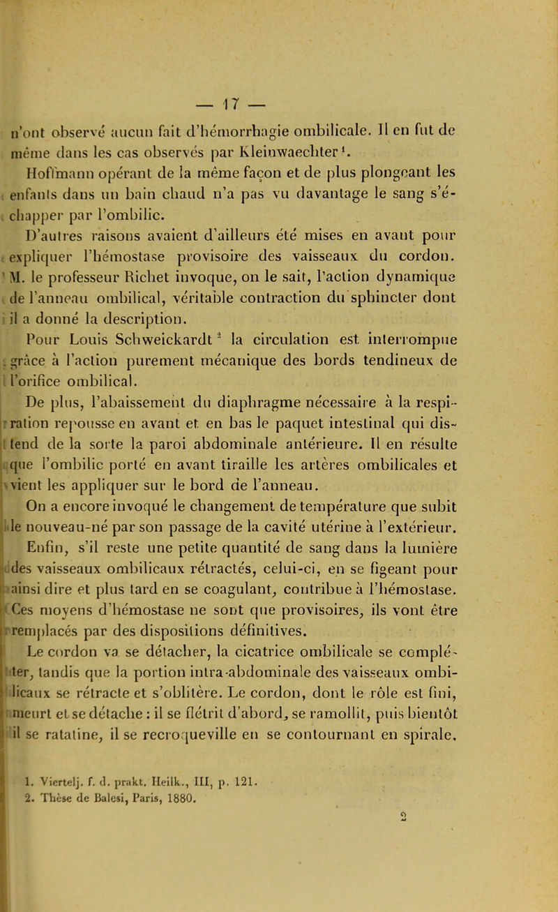 n’ont observé nucun fait d’hémorrhagie ombilicale. Il en fut de même dans les cas observés par Kleinwaecliter *. Hoflmann opérant de la même façon et de plus plongeant les enfants dans un bain chaud n’a pas vu davantage le sang s’é- chapper par l’ombilic. D’autres raisons avaient d’ailleurs été mises en avant pour expliquer l’hémostase provisoire des vaisseaux du cordon. ' M. le professeur Richet invoque, on le sait, l’action dynamique de l’anneau ombilical, véritable contraction du sphincter dont il a donné la description. Pour Louis Schweickardt ^ la circulation est intenompiie , grâce à l’action purement mécanique des bords tendineux de l’orifice ombilical. De plus, l’abaissement du diaphragme nécessaire à la respi- tr ration repousse en avant et en bas le paquet intestinal qui dis- : tend de la sorte la paroi abdominale antérieure. Il en résulte que l’ombilic porté en avant tiraille les artères ombilicales et A vient les appliquer sur le bord de l’anneau. On a encore invoqué le changement de température que subit de nouveau-né par son passage de la cavité utérine à l’extérieur. Enfin, s’il reste une petite quantité de sang dans la lumière des vaisseaux ombilicaux rétractés, celui-ci, en se figeant pour I ainsi dire et plus tard en se coagulant, contribue à l’hémostase. ‘ Ces moyens d’hémostase ne sont que provisoires, ils vont être I remjdacés par des dispositions définitives. ! Le cordon va se détacher, la cicatrice ombilicale se complé' [ ter, tandis que la portion intra-abdominale des vaisseaux ombi- J licaux se rétracte et s’oblitère. Le cordon, dont le rôle est fini, i meurt et se détache : il se flétrit d’abord, se ramollit, puis bientôt ■i il se ratatine, il se recroqueville en se contournant en spirale, 1 1. Viertelj. f. d. prakt, Ileilk., III, p. I2I. i 2. Thèse (le Balcsl, Paris, 1880.